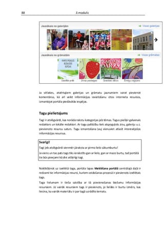 88                                  3.modulis




     Ja vēlaties, atvērtajiem galerijas un grāmatu jaunumiem varat pievienot
     komentārus, kā arī veikt informācijas ievietošanu citos interneta resursos,
     izmantojot portāla piedāvātās iespējas.


     Tagu pielietojums
     Tagi ir atslēgvārdi, kas norāda rakstu kategorijas jeb tēmas. Tagus piešķir galvenais
     redaktors un lokālie redaktori. Ar tagu palīdzību tiek atspoguļots ziņu, galeriju u.c.
     pievienoto resursu saturs. Tagu izmantošana ļauj vienuviet atlasīt interesējošos
     informācijas resursus.

     Svarīgi!
     Tagi jeb atslēgvārdi vienmēr jāraksta ar pirmo lielo sākumburtu!
     Ja viens un tas pats tags tiks ierakstīts gan ar lielo, gan ar mazo burtu, tad portālā
     tie būs pieejami kā divi atšķirīgi tagi.


     Noklikšķinot uz izvēlētā taga, portāla lapas Meklēšana portālā centrālajā daļā ir
     redzami tie informācijas resursi, kuriem veidošanas procesā ir pievienots izvēlētais
     tags.
     Taga lielumam ir tieša saistība ar tā pievienošanas biežumu informācijas
     resursiem. Jo vairāk resursiem tags ir pievienots, jo lielāks ir burtu izmērs, kas
     liecina, ka vairāk materiālu ir par tagā uzrādīto tematu.
 