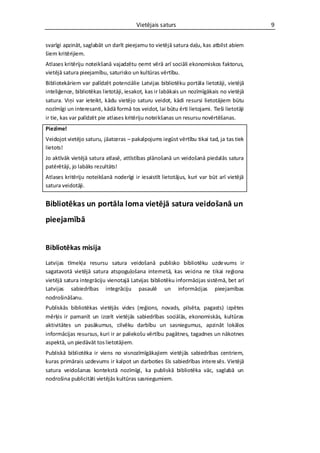Vietējais saturs                                   9


svarīgi apzināt, saglabāt un darīt pieejamu to vietējā satura daļu, kas atbilst abiem
šiem kritērijiem.
Atlases kritēriju noteikšanā vajadzētu ņemt vērā arī sociāli ekonomiskos faktorus,
vietējā satura pieejamību, saturisko un kultūras vērtību.
Bibliotekāriem var palīdzēt potenciālie Latvijas bibliotēku portāla lietotāji, vietējā
inteliģence, bibliotēkas lietotāji, iesakot, kas ir labākais un nozīmīgākais no vietējā
satura. Viņi var ieteikt, kādu vietējo saturu veidot, kādi resursi lietotājiem būtu
nozīmīgi un interesanti, kādā formā tos veidot, lai būtu ērti lietojami. Tieši lietotāji
ir tie, kas var palīdzēt pie atlases kritēriju noteikšanas un resursu novērtēšanas.
Piezīme!
Veidojot vietējo saturu, jāatceras – pakalpojums iegūst vērtību tikai tad, ja tas tiek
lietots!
Jo aktīvāk vietējā satura atlasē, attīstības plānošanā un veidošanā piedalās satura
patērētāji, jo labāks rezultāts!
Atlases kritēriju noteikšanā noderīgi ir iesaistīt lietotājus, kuri var būt arī vietējā
satura veidotāji.


Bibliotēkas un portāla loma vietējā satura veidošanā un
pieejamībā


Bibliotēkas misija
Latvijas tīmekļa resursu satura veidošanā publisko bibliotēku uzde vums ir
sagatavotā vietējā satura atspoguļošana internetā, kas veicina ne tikai reģiona
vietējā satura integrāciju vienotajā Latvijas bibliotēku informācijas sistēmā, bet arī
Latvijas sabiedrības integrāciju pasaulē un informācijas pieejamības
nodrošināšanu.
Publiskās bibliotēkas vietējās vides (reģions, novads, pilsēta, pagasts) izpētes
mērķis ir pamanīt un izcelt vietējās sabiedrības sociālās, ekonomiskās, kultūras
aktivitātes un pasākumus, cilvēku darbību un sasniegumus, apzināt lokālos
informācijas resursus, kuri ir ar paliekošu vērtību pagātnes, tagadnes un nākotnes
aspektā, un piedāvāt tos lietotājiem.
Publiskā bibliotēka ir viens no visnozīmīgākajiem vietējās sabiedrības centriem,
kuras primārais uzdevums ir kalpot un darboties šīs sabiedrības intere sēs. Vietējā
satura veidošanas kontekstā nozīmīgi, ka publiskā bibliotēka vāc, saglabā un
nodrošina publicitāti vietējās kultūras sasniegumiem.
 