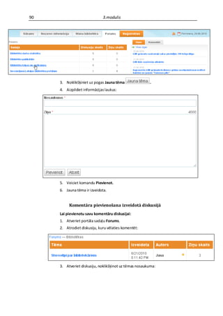 90                            3.modulis




     3. Noklikšķiniet uz pogas Jauna tēma               .
     4. Aizpildiet informācijas laukus:




     5. Veiciet komandu Pievienot.
     6. Jauna tēma ir izveidota.


          Komentāra pievienošana izveidotā diskusijā
     Lai pievienotu savu komentāru diskusijai:
     1. Atveriet portāla sadaļu Forums.
     2. Atrodiet diskusiju, kuru vēlaties komentēt:




     3. Atveriet diskusiju, noklikšķinot uz tēmas nosaukuma:
 