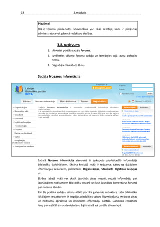 92                                3.modulis


     Piezīme!
     Dzēst forumā pievienotos komentārus var tikai lietotāji, kam ir piešķirtas
     administratora vai galvenā redaktora tiesības.


                     3.8. uzdevums
             1. Atveriet portāla sadaļu Forums.
             2. Izvēlieties vēlamo foruma sadaļu un izveidojiet tajā jaunu diskusiju
                tēmu.
             3. Saglabājiet izveidoto tēmu.


     Sadaļa Nozares informācija




     Sadaļā Nozares informācija vienuviet ir apkopota profesionālā informācija
     bibliotēku darbiniekiem. Ekrāna kreisajā malā ir redzamas saites uz dažādiem
     informācijas resursiem, piemēram, Organizācijas, Standarti, Izglītības iespējas
     utt.
     Ekrāna labajā malā var skatīt jaunākās ziņas nozarē, redzēt informāciju par
     jaunākajiem notikumiem bibliotēku nozarē un lasīt jaunākos komentārus forumā
     par nozares tēmām.
     Par šīs portāla sadaļas saturu atbild portāla galvenais redaktors, taču bibliotēku
     lokālajiem redaktoriem ir iespējas piedalīties satura līdzveidošanā, veidojot ziņas
     un notikumu aprakstus un iesniedzot informāciju portālā. Galvenais redaktors
     lemj par iesūtītā satura ievietošanu šajā sadaļā vai portāla sākumlapā.
 