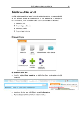 Bibliotēku portāla izmantošana                       93


Redaktora darbības portālā
Lokālais redaktors veido un uztur konkrētās bibliotēkas vietnes saturu portālā, kā
arī veic dažādas vietēja rakstura funkcijas. Ja esat apstiprināts kā bibliotēkas
lokālais redaktors, savas bibliotēkas vietnē portālā varat veikt šādas darbības:
    1. Pievienot ziņu.
    2. Informēt par notikumu.
    3. Pievienot galeriju.
    4. Informēt par grāmatu.


Ziņas veidošana




Lai pievienotu jaunu ziņu:
1. Atveriet sadaļu Mana bibliotēka un bibliotēku, kurai esat apstiprināts kā
   redaktors:




2. Iespējamo darbību logā noklikšķiniet uz sadaļas Jauna ziņa.
3. Aizpildiet ziņas noformēšanai nepieciešamos laukus:
 