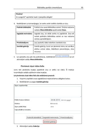 Bibliotēku portāla izmantošana                          95


   Piezīme!
   Ar zvaigznīti* apzīmētie lauki ir jāaizpilda obligāti!


4. Noklikšķiniet uz komandpogas, lai varētu veikt izvēlēto darbību ar ziņu.

    Publicēt bibliotēkā       Publicē ziņu savas bibliotēkas vietnē. Tā kļūst redzama
                              sadaļas Mana bibliotēka apakšsadaļā Ziņas.

    Saglabāt melnrakstu       Saglabā ziņu, lai vēlāk varētu to papildināt. Ziņa vēl
                              netiek publicēta bibliotēkas vietnē un nav redzama
                              vietnes apmeklētājiem.

    Priekšskatījums           Ļauj apskatīt, kāda izskatīsies izveidotā ziņa.

    Izveidot galeriju         Izveido galeriju, kurai var pievienot vienu vai vairākus
                              attēlus un/vai video, SlideShare prezentācijas, citus
                              resursus.

5. Lai apskatītu ziņu pēc tās publicēšanas, noklikšķiniet                       vai arī
   aktivizējiet sadaļu Mana bibliotēka.


         Pievienot ziņai video failu
Jums tiek piedāvāta iespēja papildināt ziņu ar attēlu vai video. Šī moduļa
turpmākajās sadaļās aplūkosim abas iespējas.
Lai pievienotu ziņai video failu tās veidošanas procesā:
    1. Vispirms aizpildiet ziņas saglabāšanai nepieciešamos obligātos laukus.
    2. Noklikšķiniet uz pogas Izveidot galeriju:




    3. Aktivizējiet sadaļu Galerija:
 