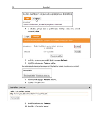 96                                 3.modulis




         4. Ja vēlaties galerijai dot no publikācijas atšķirīgu nosaukumu, veiciet
            komandu Labot:




         5. Izlabojiet nosaukumu un noklikšķiniet uz pogas Saglabāt.
         6. Noklikšķiniet uz pogas Pievienot attēlu.
     Jums tiek piedāvātas iespējas pievienot failu (attēlu) vai pievienot resursu (video):




         7. Noklikšķiniet uz pogas Pievienot resursu.
         8. Ievadiet saiti uz resursu:




         9. Noklikšķiniet uz pogas Pievienot.
         10. Aizpildiet informācijas laukus:
 