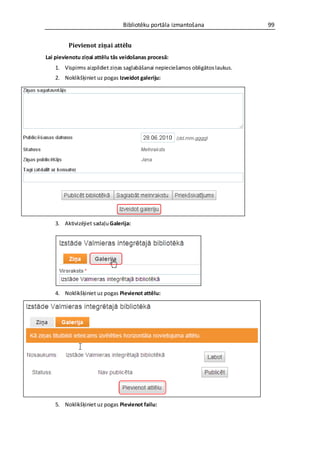 Bibliotēku portāla izmantošana                  99


         Pievienot ziņai attēlu
Lai pievienotu ziņai attēlu tās veidošanas procesā:
    1. Vispirms aizpildiet ziņas saglabāšanai nepieciešamos obligātos laukus.
    2. Noklikšķiniet uz pogas Izveidot galeriju:




    3. Aktivizējiet sadaļu Galerija:




    4. Noklikšķiniet uz pogas Pievienot attēlu:




    5. Noklikšķiniet uz pogas Pievienot failu:
 