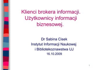 Klienci brokera informacji. Użytkownicy informacji biznesowej.  Dr Sabina Cisek Instytut Informacji Naukowej  i Bibliotekoznawstwa UJ 16.10.2009 