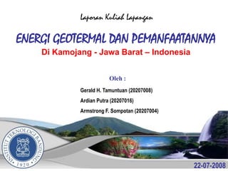 Laporan Kuliah Lapangan

ENERGI GEOTERMAL DAN PEMANFAATANNYA
    Di Kamojang - Jawa Barat – Indonesia


                         Oleh :
             Gerald H. Tamuntuan (20207008)
             Ardian Putra (20207016)
             Armstrong F. Sompotan (20207004)




                                                22-07-2008
 