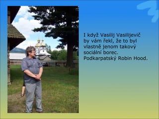 I když Vasilij Vasilijevič by vám řekl, že to byl vlastně jenom takový sociální borec. Podkarpatský Robin Hood. 