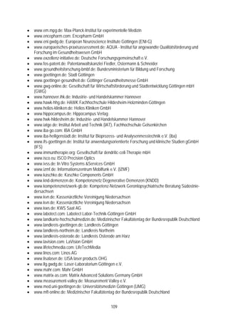 •   www.em.mpg.de: Max-Planck-Institut für experimentelle Medizin
•   www.encepharm.com: Encepharm GmbH
•   www.eni.gwdg.de: European Neuroscience Institute Göttingen (ENI-G)
•   www.europaeisches-praxisassessment.de: AQUA - Institut für angewandte Qualitätsförderung und
    Forschung im Gesundheitswesen GmbH
•   www.exzellenz-initiative.de: Deutsche Forschungsgemeinschaft e.V.
•   www.fos-patent.de: Patentanwaltskanzlei Fiedler, Ostermann & Schneider
•   www.gesundheitsforschung-bmbf.de: Bundesministerium für Bildung und Forschung
•   www.goettingen.de: Stadt Göttingen
•   www.goettinger-gesundheit.de: Göttinger Gesundheitsmesse GmbH
•   www.gwg-online.de: Gesellschaft für Wirtschaftsförderung und Stadtentwicklung Göttingen mbH
    (GWG)
•   www.hannover.ihk.de: Industrie- und Handelskammer Hannover
•   www.hawk-hhg.de: HAWK Fachhochschule Hildesheim-Holzminden-Göttingen
•   www.helios-kliniken.de: Helios Kliniken GmbH
•   www.hippocampus.de: Hippocampus Verlag
•   www.hwk-hildesheim.de: Industrie- und Handelskammer Hannover
•   www.iatge.de: Institut Arbeit und Technik (IAT), Fachhochschule Gelsenkirchen
•   www.iba-go.com: IBA GmbH
•   www.iba-heiligenstadt.de: Institut für Bioprozess- und Analysenmesstechnik e.V. (iba)
•   www.ifs-goettingen.de: Institut für anwendungsorientierte Forschung und klinische Studien gGmbH
    (IFS)
•   www.immuntherapie.org: Gesellschaft für dendritic-cell-Therapie mbH
•   www.isco.eu: ISCO Precision Optics
•   www.ivss.de: In Vitro Systems &Services GmbH
•   www.izmf.de: Informationszentrum Mobilfunk e.V. (IZMF)
•   www.kaschke.de: Kaschke Components GmbH
•   www.knd-demenzen.de: Kompetenznetz Degenerative Demenzen (KNDD)
•   www.kompetenznetzwerk-gb.de: Kompetenz-Netzwerk Gerontopsychiatrische Beratung Südostnie-
    dersachsen
•   www.kvn.de: Kassenärztliche Vereinigung Niedersachsen
•   www.kvn.de: Kassenärztliche Vereinigung Niedersachsen
•   www.kws.de: KWS Saat AG
•   www.labotect.com: Labotect Labor-Technik-Göttingen GmbH
•   www.landkarte-hochschulmedizin.de: Medizinischer Fakultätentag der Bundesrepublik Deutschland
•   www.landkreis-goettingen.de: Landkreis Göttingen
•   www.landkreis-northeim.de: Landkreis Northeim
•   www.landkreis-osterode.de: Landkreis Osterode am Harz
•   www.lavision.com: LaVision GmbH
•   www.lifetechmedia.com: LifeTechMedia
•   www.linos.com: Linos AG
•   www.lisalaser.de: LISA laser products OHG
•   www.llg.gwdg.de: Laser-Laboratorium Göttingen e.V.
•   www.mahr.com: Mahr GmbH
•   www.matrix-as.com: Matrix Advanced Solutions Germany GmbH
•   www.measurement-valley.de: Measurement Valley e.V.
•   www.med.uni-goettingen.de: Universitätsmedizin Göttingen (UMG)
•   www.mft-online.de: Medizinischer Fakultätentag der Bundesrepublik Deutschland


                                                109
 