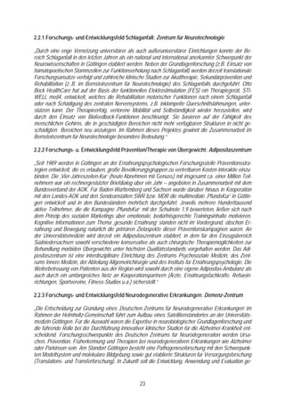 2.2.1 Forschungs- und Entwicklungsfeld Schlaganfall: Zentrum für Neurotechnologie

„Durch eine enge Vernetzung universitärer als auch außeruniversitärer Einrichtungen konnte der Be-
reich Schlaganfall in den letzten Jahren als ein national und international anerkannter Schwerpunkt der
Neurowissenschaften in Göttingen etabliert werden. Neben der Grundlagenforschung (z.B. Einsatz von
hämatopoetischen Stammzellen zur Funktionserholung nach Schlaganfall) werden derzeit translationale
Forschungsansätze verfolgt und zahlreiche klinische Studien zur Akuttherapie, Sekundärprävention und
Rehabilitation (z..B. im Bernsteinzentrum für Neurotechnologie) des Schlaganfalls durchgeführt. Otto
Bock HealthCare hat auf der Basis der funktionellen Elektrostimulation (FES) ein Therapiegerät, STI-
WELL med4, entwickelt, welches die Rehabilitation motorischer Funktionen nach einem Schlaganfall
oder nach Schädigung des zentralen Nervensystems, z.B. inklompette Querschnittslähmungen, unter-
stützen kann. Der Therapieerfolg, verlorene Mobilität und Selbständigkeit wieder herzustellen, wird
durch den Einsatz von Biofeedback-Funktionen beschleunigt. Sie basieren auf der Fähigkeit des
menschlichen Gehirns, die in geschädigten Bereichen nicht mehr verfügbaren Strukturen in nicht ge-
schädigten Bereichen neu anzulegen. Im Rahmen dieses Projektes gewinnt die Zusammenarbeit im
Bernsteinzentrum für Neurotechnologie besondere Bedeutung.“

2.2.2 Forschungs- u. Entwicklungsfeld Prävention/Therapie von Übergewicht: Adipositaszentrum

„Seit 1989 werden in Göttingen an der Ernährungspsychologischen Forschungsstelle Präventionsstra-
tegien entwickelt, die es erlauben, große Bevölkerungsgruppen zu vertretbaren Kosten interaktiv einzu-
binden. Die ‚Vier-Jahreszeiten-Kur’ (heute Abnehmen mit Genuss) mit insgesamt ca. einer Million Teil-
nehmern war ein rechnergestützter Briefdialog über ein Jahr – angeboten in Zusammenarbeit mit dem
Bundesverband der AOK. Für Baden-Württemberg und Sachsen wurde darüber hinaus in Kooperation
mit den Landes-AOK und den Sendeanstalten SWR bzw. MDR die multimediale ‚PfundsKur’ in Göttin-
gen entwickelt und in den Bundesländern mehrfach durchgeführt. Jeweils mehrere Hunderttausend
aktive Teilnehmer, die die Kampagne ‚PfundsKur’ mit der Schulnote 1,9 bewerteten, ließen sich nach
dem Prinzip des sozialen Marketings über emotionale, bedürfnisgerechte Trainingsinhalte motivieren.
Kognitive Informationen zum Thema ‚gesunde Ernährung’ standen nicht im Vordergrund, obschon Er-
nährung und Bewegung natürlich die primären Zielaspekte dieser Präventionskampagnen waren. An
der Universitätsmedizin wird derzeit ein Adipositaszentrum etabliert, in dem für den Einzugsbereich
Südniedersachsen sowohl verschiedene konservative als auch chirurgische Therapiemöglichkeiten zur
Behandlung morbiden Übergewichts unter höchsten Qualitätsstandards vorgehalten werden. Das Adi-
positaszentrum ist eine interdisziplinäre Einrichtung des Zentrums Psychosoziale Medizin, des Zent-
rums Innere Medizin, der Abteilung Allgemeinchirurgie und des Instituts für Ernährungspsychologie. Die
Weiterbetreuung von Patienten aus der Region wird sowohl durch eine eigene Adipositas-Ambulanz als
auch durch ein umfangreiches Netz an Kooperationspartnern (Ärzte, Ernährungsfachkräfte, Rehaein-
richtungen, Sportvereine, Fitness-Studios u.a.) sicherstellt.“

2.2.3 Forschungs- und Entwicklungsfeld Neurodegenerative Erkrankungen: Demenz-Zentrum

„Die Entscheidung zur Gründung eines ‚Deutschen Zentrums für Neurodegenerative Erkrankungen’ im
Rahmen der Helmholtz-Gemeinschaft führt zum Aufbau eines Satellitenstandortes an der Universitäts-
medizin Göttingen. Für die Auswahl waren die Expertise in neurobiologischer Grundlagenforschung und
die führende Rolle bei der Durchführung innovativer klinischer Studien für die Alzheimer-Krankheit ent-
scheidend. Forschungsschwerpunkte des Deutschen Zentrums für Neurodegeneration werden Ursa-
chen, Prävention, Früherkennung und Therapien bei neurodegenerativen Erkrankungen wie Alzheimer
oder Parkinson sein. Am Standort Göttingen besteht eine Pathogeneseforschung mit den Schwerpunk-
ten Modellsystem und molekulare Bildgebung sowie gut etablierte Strukturen für Versorgungsforschung
(Translations- und Transferforschung). In Zukunft soll die Entwicklung, Anwendung und Evaluation ge-


                                                  23
 