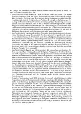 Drei Göttinger Max-Planck-Institute und das deutsche Primatenzentren sind intensiv im Bereich Life-
Sciences speziell den Neuro-Sciences tätig:
• Max-Planck-Institut für biophysikalische Chemie (Karl-Friedrich-Bonhoeffer-Institut): „Das aktuelle
    Forschungsspektrum erstreckt sich von der Spektroskopie und photochemischen Kinetik von Mole-
    külen in Kristallen, Flüssigkeiten und Gasen über die Struktur und Dynamik von biologischen Mak-
    romolekülen, die simulierte Funktionsweise von Proteinen, die molekularen Mechanismen der Frei-
    setzung von Neurotransmittern und Hormonen, die Verbesserung der Visualisierung von nanosko-
    pischen Strukturen in lebenden Zellen bis hin zur Analyse von molekulargenetischen Verarbei-
    tungsprozessen im Zellkern sowie Entwicklungs- und Differenzierungsprozessen und deren mögli-
    cher Bedeutung für regenerative Prozesse bei Invertebraten und Säugern. Durch diese Kombinati-
    on ergibt sich eine vielfältige Interdisziplinarität, die wissenschaftlich erfolgreich ist, wie durch die
    Vielzahl von Anerkennungen und Preisen dokumentiert wird.“ (www.mpibpc.mpg.de).
• Max-Planck-Institut für experimentelle Medizin: „Die Arbeiten des Instituts befassen sich mit medizi-
    nischer Grundlagenforschung. Das wesentliche Ziel dieser Arbeiten ist es, grundlegende molekula-
    re und zelluläre Prozesse im Nervensystem sowie deren pathologische Störungen zu verstehen.
    Besondere Schwerpunkte liegen auf Untersuchungen zur Funktion von Kanalproteinen und deren
    Rolle bei der zellulären Signalübertragung und der Entstehung von Krebs, auf Arbeiten über Me-
    chanismen der Gehirnentwicklung und molekulare Grundlagen der Signalübertragung zwischen
    Nervenzellen, auf Studien zu den molekularen Ursachen neurologischer und psychiatrischer Er-
    krankungen, auf der Erforschung molekularer Grundlagen von Lernen und Gedächtnis und Entwick-
    lung neuer Therapien.“ (www.em.mpg.de).
• Max-Planck-Institut für Dynamik und Selbstorganisation: „Die Untersuchung hoch komplexer Sys-
    teme wird in der Physik in letzter Zeit verstärkt durchgeführt. Hierzu gehören die offenen Systeme,
    die durch Energiedurchsatz und Entropieproduktion gekennzeichnet sind. Besonders faszinierend
    sind dabei die strukturbildenden Systeme, nach deren allgemeinen Prinzipien noch immer gesucht
    wird. Ein anderes Beispiel ist die hydrodynamische Turbulenz, die schon länger im Mittelpunkt der
    Forschung steht. Meist sind diese Systeme deterministisch und der Einfluss von thermischen Fluk-
    tuationen kann vernachlässigt werden. Dies trifft jedoch nicht für die belebte Natur zu. Biologische
    Systeme haben aktive Komponenten (genetische Netzwerke, Protein-Netzwerke, molekulare Moto-
    ren, Neurone), bestehen aus diskreten Einheiten (d.h. Zellen) und verlangen die Berücksichtigung
    stochastischer Prozesse (thermisches Rauschen). Zudem laufen in den Zellen der molekulare
    Transport und die Fluiddynamik auf Längenskalen unterhalb eines Mikrometers ab, wo die moleku-
    lare Struktur der fließenden Substanz sich bemerkbar macht. Dies ist umso wichtiger, als es sich
    bei diesen Stoffen fast durchweg um komplexe Fluide handelt, deren Eigenschaften von mesoskali-
    gen Coulombwechselwirkungen und der Gegenwart großer Moleküle bestimmt werden“.
    (www.ds.mpg.de).
• Deutsches Primatenzentrum GmbH (DPZ) der Leibniz-Gemeinschaft: „Das DPZ ist durch vielfältige
    Kooperationen eng in den Forschungsstandort Göttingen eingebunden. Die Aufgaben des DPZ be-
    stehen in der Bearbeitung grundlagenorientierter biologischer und biomedizinischer Fragestellun-
    gen, die besonders das Studium oder den Einsatz von Primaten erfordern. Die Forschungsfelder
    des Zentrums sind gegliedert in drei Sektionen: Organismische Primatenbiologie, Neurowissen-
    schaften und Infektionsforschung. Primaten zeichnen sich gegenüber anderen Säugern durch ein
    hochentwickeltes Nervensystem, ein besonders leistungsfähiges Sehsystem und eine hochdifferen-
    zierte Feinmotorik aus. Nicht-menschliche Primaten sind aus diesem Grund für experimentelle
    Rückschlüsse auf entsprechende Leistungen des Menschen geeigneter als andere Arten. In der
    Sektion Neurowissenschaften stehen dementsprechend Untersuchungen zu den zentralnervösen
    Grundlagen kognitiver Leistungen und der Bewegungskontrolle, der Verarbeitung psychosozialer
    Belastungen und der visuellen Wahrnehmung im Vordergrund. Der klinische Ansatz widmet sich der
    Etablierung von Primatenmodellen für neurologische Erkrankungen wie Multiple Sklerose und Mor-
    bus Parkinson.“ (www.dpz.gwdg.de).


                                                      44
 