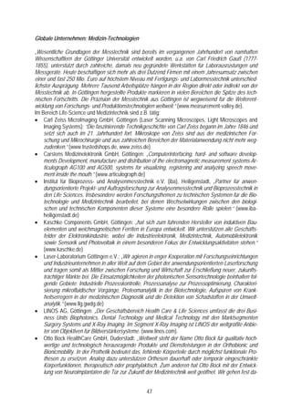 Globale Unternehmen: Medizin-Technologien

„Wesentliche Grundlagen der Messtechnik sind bereits im vergangenen Jahrhundert von namhaften
Wissenschaftlern der Göttinger Universität entwickelt worden, u.a. von Carl Friedrich Gauß (1777-
1855), unterstützt durch zahlreiche, damals neu gegründete Werkstätten für Laborausrüstungen und
Messgeräte. Heute beschäftigen sich mehr als drei Dutzend Firmen mit einem Jahresumsatz zwischen
einer und fast 250 Mio. Euro auf höchstem Niveau mit Fertigungs- und Labormesstechnik unterschied-
lichster Ausprägung. Mehrere Tausend Arbeitsplätze hängen in der Region direkt oder indirekt von der
Messtechnik ab. In Göttingen hergestellte Produkte markieren in vielen Bereichen die Spitze des tech-
nischen Fortschritts. Die Präzision der Messtechnik aus Göttingen ist wegweisend für die Weiterent-
wicklung von Forschungs- und Produktionstechnologien weltweit.“ (www.measurement-valley.de).
Im Bereich Life-Science und Medizintechnik sind z.B. tätig:
• Carl Zeiss MicroImaging GmbH, Göttingen (Laser Scanning Microscopes, Light Microscopes and
     Imaging Systems): “Die faszinierende Technikgeschichte von Carl Zeiss begann im Jahre 1846 und
     setzt sich auch im 21. Jahrhundert fort. Mikroskope von Zeiss sind aus der medizinischen For-
     schung und Mikrochirurgie und aus zahlreichen Bereichen der Materialanwendung nicht mehr weg-
     zudenken.“ (www.trustedshops.de, www.zeiss.de)
• Carstens Medizinelektronik GmbH, Göttingen: „Computerinterfacing, hard- and software develop-
     ments Development, manufacture and distribution of the electromagnetic measurement systems Ar-
     ticulograph AG100 and AG500, systems for visualizing, registering and analyzing speech move-
     ment inside the mouth.” (www.articulograph.de)
• Institut für Bioprozess- und Analysenmesstechnik e.V. (iba), Heiligenstadt, „Partner für anwen-
     dungsorientierte Projekt- und Auftragsforschung zur Analysenmesstechnik und Bioprozesstechnik in
     den Life Sciences. Insbesondere werden Forschungsthemen zu technischen Systemen für die Bio-
     technologie und Medizintechnik bearbeitet, bei denen Wechselwirkungen zwischen den biologi-
     schen und technischen Komponenten dieser Systeme eine besondere Rolle spielen.“ (www.iba-
     heiligenstadt.de)
• Kaschke Components GmbH, Göttingen: „hat sich zum führenden Hersteller von induktiven Bau-
     elementen und weichmagnetischen Ferriten in Europa entwickelt. Wir unterstützen alle Geschäfts-
     felder der Elektronikindustrie, wobei die Industrieelektronik, Medizintechnik, Automobilelektronik
     sowie Sensorik und Photovoltaik in einem besonderen Fokus der Entwicklungsaktivitäten stehen.“
     (www.kaschke.de)
• Laser-Laboratorium Göttingen e.V.: „Wir agieren in enger Kooperation mit Forschungseinrichtungen
     und Industrieunternehmen in aller Welt auf dem Gebiet der anwendungsorientierten Laserforschung
     und tragen somit als Mittler zwischen Forschung und Wirtschaft zur Erschließung neuer, zukunfts-
     trächtiger Märkte bei. Die Einsatzmöglichkeiten der photonischen Sensortechnologie beinhalten fol-
     gende Gebiete: Industrielle Prozesskontrolle, Prozessanalyse zur Prozessoptimierung, Charakteri-
     sierung mikrofluidischer Vorgänge, Proteomanalytik in der Biotechnologie, Aufspüren von Krank-
     heitserregern in der medizinischen Diagnostik und die Detektion von Schadstoffen in der Umwelt-
     analytik.“ (www.llg.gwdg.de)
• LINOS AG, Göttingen: „Der Geschäftsbereich Health Care & Life Sciences umfasst die drei Busi-
     ness Units Biophotonics, Dental Technology und Medical Technology mit den Marktsegmenten
     Surgery Systems und X-Ray Imaging. Im Segment X-Ray Imaging ist LINOS der weltgrößte Anbie-
     ter von Objektiven für Bildverstärkersysteme. (www.linos.com).
• Otto Bock HealthCare GmbH, Duderstadt: „Weltweit steht der Name Otto Bock für qualitativ hoch-
     wertige und technologisch herausragende Produkte und Dienstleistungen in der Orthobionic und
     Bionicmobility. In der Prothetik bedeutet das, fehlende Körperteile durch möglichst funktionale Pro-
     thesen zu ersetzen. Analog dazu unterstützen Orthesen dauerhaft oder temporär eingeschränkte
     Körperfunktionen, therapeutisch oder prophylaktisch. Zum anderen hat Otto Bock mit der Entwick-
     lung von Neuroimplantaten die Tür zur Zukunft der Medizintechnik weit geöffnet. Wir gehen fest da-


                                                    47
 
