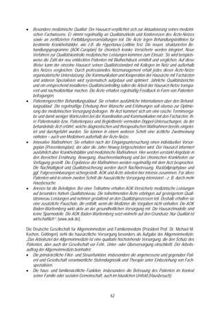 •   Besondere medizinische Qualität: Der Hausarzt verpflichtet sich zur Aktualisierung seines medizini-
    schen Fachwissens: Er nimmt regelmäßig an Qualitätszirkeln und Konferenzen des Ärzte-Netzes
    sowie an zertifizierten Fortbildungsveranstaltungen teil. Die Ärzte legen Behandlungsleitlinien für
    bestimmte Krankheitsbilder, wie z.B. die Hypertonus-Leitlinie fest. Die neuen, strukturierten Be-
    handlungsprogramme (AOK-Curaplan) für chronisch kranke Versicherte werden integriert. Neue
    Verfahren zur Qualitätskontrolle medizinischer Leistungen kommen zum Einsatz. So wird beispiels-
    weise die Zahl der neu entdeckten Patienten mit Bluthochdruck ermittelt und verglichen. Auf diese
    Weise kann der einzelne Hausarzt seinen Qualitätsstandard mit Kollegen im Netz und außerhalb
    des Netzes vergleichen. Durch professionelles Netzmanagement erhält jedes dieser Ärzte-Netze
    organisatorische Unterstützung. Die Kommunikation und Kooperation der Hausärzte mit Fachärzten
    und anderen Spezialisten wird systematisch aufgebaut und optimiert. Jährliche Qualitätsberichte
    und ein entsprechend installiertes Qualitätscontrolling sollen die Arbeit der Hausarzt-Netze transpa-
    rent und nachvollziehbar machen. Die Ärzte erhalten regelmäßig Feedback in Form von Patienten-
    befragungen.
•   Patientengerechter Behandlungsablauf. Sie erhalten ausführliche Informationen über den Behand-
    lungsablauf. Die regelmäßige Erhebung ihrer Wünsche und Erfahrungen soll ebenso zur Optimie-
    rung der medizinischen Versorgung beitragen. Ihr Arzt kümmert sich um eine rasche Terminverga-
    be und damit weniger Wartezeiten bei der Koordination und Kommunikation mit den Fachärzten. Ih-
    re Patientenakte bzw. Patientenpass und Begleitbriefe vermeiden Doppel-Untersuchungen, da der
    behandelnde Arzt erfährt, welche diagnostischen und therapeutischen Maßnahmen bereits eingelei-
    tet und durchgeführt wurden. Sie können in einem weiteren Schritt eine ärztliche Zweitmeinung
    einholen – auch von Medizinern außerhalb der Ärzte-Netze.
•   Innovative Maßnahmen: Sie erhalten nach der Eingangsuntersuchung einen individuellen Vorsor-
    geplan (Präventionsplan), der über die Jahre hinweg fortgeschrieben wird. Der Hausarzt informiert
    ausführlich über Krankheitsbilder und medizinische Maßnahmen. Hier werden verstärkt Angebote in
    den Bereichen Ernährung, Bewegung, Raucherentwöhnung und bei chronischen Krankheiten zur
    Verfügung gestellt. Die Ergebnisse der Maßnahmen werden regelmäßig mit dem Arzt besprochen.
    Die Nachhaltigkeit und Qualitätssicherung werden durch Nachbetreuung, Rückfallprophylaxe und
    ggf. Folgevereinbarungen sichergestellt. AOK und Ärzte arbeiten hier intensiv zusammen. Für ältere
    Patienten wird in einem zweiten Schritt die hausärztliche Versorgung intensiviert - z. B. durch mehr
    Hausbesuche.
•   Anreize für die Beteiligten: Bei einer Teilnahme erhalten AOK-Versicherte medizinische Leistungen
    auf besonders hohem Qualitätsniveau. Die teilnehmenden Ärzte erbringen auf gesteigertem Quali-
    tätsniveau Leistungen und nehmen gestaltend an den Qualitätsprozessen teil. Deshalb erhalten sie
    eine zusätzliche Pauschale, die entfällt, wenn die Mediziner die Vorgaben nicht einhalten. Die AOK
    Baden-Württemberg wirkt aktiv an der gesundheitlichen Versorgung mit. Die Hausarztmodelle sind
    keine Sparmodelle. Die AOK Baden-Württemberg setzt vielmehr auf den Grundsatz ‚Nur Qualität ist
    wirtschaftlich’“. (www.aok.de).

Die Deutsche Gesellschaft für Allgemeinmedizin und Familienmedizin (Präsident Prof. Dr. Michael M.
Kochen, Göttingen) sieht die hausärztliche Versorgung besonders als Aufgabe der Allgemeinmedizin:
„Das Arbeitsziel der Allgemeinmedizin ist eine qualitativ hochstehende Versorgung, die den Schutz des
Patienten, aber auch der Gesellschaft vor Fehl-, Unter- oder Überversorgung einschließt. Der Arbeits-
auftrag der Allgemeinmedizin beinhaltet:
• Die primärärztliche Filter- und Steuerfunktion, insbesondere die angemessene und gegenüber Pati-
    ent und Gesellschaft verantwortliche Stufendiagnostik und Therapie unter Einbeziehung von Fach-
    spezialisten.
• Die haus- und familienärztliche Funktion, insbesondere die Betreuung des Patienten im Kontext
    seiner Familie oder sozialen Gemeinschaft, auch im häuslichen Umfeld (Hausbesuch).



                                                    62
 