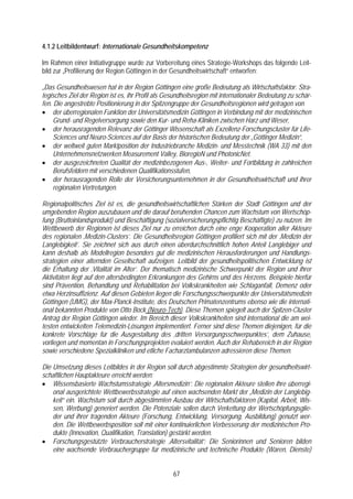 4.1.2 Leitbildentwurf: Internationale Gesundheitskompetenz

Im Rahmen einer Initiativgruppe wurde zur Vorbereitung eines Strategie-Workshops das folgende Leit-
bild zur „Profilierung der Region Göttingen in der Gesundheitswirtschaft“ entworfen:

„Das Gesundheitswesen hat in der Region Göttingen eine große Bedeutung als Wirtschaftsfaktor. Stra-
tegisches Ziel der Region ist es, ihr Profil als Gesundheitsregion mit internationaler Bedeutung zu schär-
fen. Die angestrebte Positionierung in der Spitzengruppe der Gesundheitsregionen wird getragen von
• der überregionalen Funktion der Universitätsmedizin Göttingen in Verbindung mit der medizinischen
     Grund- und Regelversorgung sowie den Kur- und Reha-Kliniken zwischen Harz und Weser,
• der herausragenden Relevanz der Göttinger Wissenschaft als Exzellenz-Forschungscluster für Life-
     Sciences und Neuro-Sciences auf der Basis der historischen Bedeutung der „Göttinger Medizin“,
• der weltweit guten Marktposition der Industriebranche Medizin- und Messtechnik (WA 33) mit den
     Unternehmensnetzwerken Measurement Valley, BioregioN und PhotonicNet.
• der ausgezeichneten Qualität der medizinbezogenen Aus-, Weiter- und Fortbildung in zahlreichen
     Berufsfeldern mit verschiedenen Qualifikationsstufen,
• der herausragenden Rolle der Versicherungsunternehmen in der Gesundheitswirtschaft und ihrer
     regionalen Vertretungen.

Regionalpolitisches Ziel ist es, die gesundheitswirtschaftlichen Stärken der Stadt Göttingen und der
umgebenden Region auszubauen und die darauf beruhenden Chancen zum Wachstum von Wertschöp-
fung (Bruttoinlandsprodukt) und Beschäftigung (sozialversicherungspflichtig Beschäftigte) zu nutzen. Im
Wettbewerb der Regionen ist dieses Ziel nur zu erreichen durch eine enge Kooperation aller Akteure
des regionalen ‚Medizin-Clusters’. Die Gesundheitsregion Göttingen profiliert sich mit der ‚Medizin der
Langlebigkeit’. Sie zeichnet sich aus durch einen überdurchschnittlich hohen Anteil Langlebiger und
kann deshalb als Modellregion besonders gut die medizinischen Herausforderungen und Handlungs-
strategien einer alternden Gesellschaft aufzeigen. Leitbild der gesundheitspolitischen Entwicklung ist
die Erhaltung der ‚Vitalität im Alter’. Der thematisch medizinische Schwerpunkt der Region und ihrer
Aktivitäten liegt auf den altersbedingten Erkrankungen des Gehirns und des Herzens. Beispiele hierfür
sind Prävention, Behandlung und Rehabilitation bei Volkskrankheiten wie Schlaganfall, Demenz oder
etwa Herzinsuffizienz. Auf diesen Gebieten liegen die Forschungsschwerpunkte der Universitätsmedizin
Göttingen (UMG), der Max-Planck-Institute, des Deutschen Primatenzentrums ebenso wie die internati-
onal bekannten Produkte von Otto Bock (Neuro-Tech). Diese Themen spiegelt auch der Spitzen-Cluster
Antrag der Region Göttingen wieder. Im Bereich dieser Volkskrankheiten sind international die am wei-
testen entwickelten Telemedizin-Lösungen implementiert. Ferner sind diese Themen diejenigen, für die
konkrete Vorschläge für die Ausgestaltung des ‚dritten Versorgungsschwerpunktes’, dem Zuhause,
vorliegen und momentan in Forschungsprojekten evaluiert werden. Auch der Rehabereich in der Region
sowie verschiedene Spezialkliniken und etliche Facharztambulanzen adressieren diese Themen.

Die Umsetzung dieses Leitbildes in der Region soll durch abgestimmte Strategien der gesundheitswirt-
schaftlichen Hauptakteure erreicht werden:
• Wissensbasierte Wachstumsstrategie ‚Altersmedizin’: Die regionalen Akteure stellen ihre überregi-
    onal ausgerichtete Wettbewerbsstrategie auf einen wachsenden Markt der „Medizin der Langlebig-
    keit“ ein. Wachstum soll durch abgestimmten Ausbau der Wirtschaftsfaktoren (Kapital, Arbeit, Wis-
    sen, Werbung) generiert werden. Die Potenziale sollen durch Verkettung der Wertschöpfungsglie-
    der und ihrer tragenden Akteure (Forschung, Entwicklung, Versorgung, Ausbildung) genutzt wer-
    den. Die Wettbewerbsposition soll mit einer kontinuierlichen Verbesserung der medizinischen Pro-
    dukte (Innovation, Qualifikation, Translation) gestärkt werden.
• Forschungsgestützte Verbraucherstrategie ‚Altersvitalität’: Die Seniorinnen und Senioren bilden
    eine wachsende Verbrauchergruppe für medizinische und technische Produkte (Waren, Dienste)


                                                   67
 