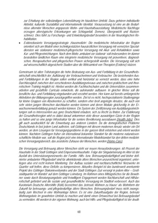 zur Erhaltung der selbständigen Lebensführung im häuslichen Umfeld. Dazu gehören individuelle
    Aktivität, kulturelle Soziabilität und informationelle Identität. Voraussetzung ist eine an die Bedürf-
    nisse alternder Menschen angepasste Wohn- und Haushaltsausstattung. Medizinische Nachfrage
    erzeugen alterstypische Erkrankungen wie Schlaganfall, Demenz, Übergewicht und Rücken-
    schmerz. Dies führt zu Forschungs- und Entwicklungsbedarf besonders in der Neurologischen Re-
    habilitation.
•   Evidenzbasierte Versorgungsstrategie ‚Hausmedizin’: Die medizinische Infrastruktur der Region
    orientiert sich am Modell einer technikgestützten hausärztlichen Versorgung mit vernetzten Spezial-
    diensten wie stationärer medizinisch-pflegerischer Versorgung mit Akut- und Rehakliniken sowie
    Kur- und Pflegeeinrichtungen. Nach dem Motto ‚ambulant vor stationär’ soll insbesondere im dünner
    besiedelten ländlichen Raum eine integrierte medizinische Versorgung mit präventiven, diagnosti-
    schen, therapeutischen und pflegerischen Praxen sichergestellt werden. Die Versorgung soll sich
    auf wissenschaftlich abgesicherte Studien über die Wirksamkeit von Therapien (Evidenz) stützen.

Gemeinsam ist allen Teilstrategien die hohe Bedeutung von Aus- und Fortbildung in der Gesundheits-
wirtschaft einschließlich der ‚Aufklärung’ der Verbraucherinnen und Verbraucher. Die bestehenden Aus-
und Fortbildungen in der Region sollen vertikal und horizontal so vernetzt werden, dass eine hohe
Durchlässigkeit zwischen den verschiedenen Ausbildungsniveaus und zwischen praktischem und theo-
retischem Training möglich ist. Hierbei werden die Fachhochschulen und die Universitäten zusammen-
arbeiten und gestaffelte Curricula entwickeln, die aufeinander aufbauen. In gleicher Weise soll die
berufliche Aus- und Fortbildung eingebunden und verzahnt werden. Hier kann auf bereits umfangreiche
Aktivitäten der Bildungsregion zurückgegriffen werden. Ziel ist es nicht, hochspezialisierte Studiengänge
für kleine Gruppen von Absolventen zu schaffen, sondern eher breit angelegte Ansätze, die auch von
sehr vielen jungen Menschen durchlaufen werden können und deren Module gleichzeitig in der Er-
wachsenenweiterbildung genutzt werden können. Ein System der Zertifizierung von Ausbildungseinrich-
tungen soll es Interessenten aus ganz Deutschland erlauben, sich zu Recht zu finden. Zur Etablierung
der Gesundheitsregion wird es dabei darauf ankommen viele dieser auswärtigen Gäste in der Region
zu halten und so eine junge Infrastruktur für die seniore Bevölkerung auszubauen (Health-Jobs). Dies
gilt auch ausdrücklich für die Einwerbung aus anderen Ländern. Da die demografischen Probleme
Deutschlands in fast jedem Land auftreten, soll Göttingen mit diesem modernen Ansatz wieder ein Ort
werden, an dem Lösungen für Versorgungsprobleme in der ganzen Welt entstehen und erlernt werden
können. Nachdem Göttingen früher ein international bekannter Standort für die moderne naturwissen-
schaftliche Medizin war, soll die Region jetzt eine internationaler Modellstandort für den dritten medizini-
schen Versorgungsbereich, das assistierte Zuhause der Menschen, werden (Home-Care).

Die Versorgung und Betreuung älterer Menschen steht vor neuen Herausforderungen. 60 Prozent der
Haushalte in der Stadt Göttingen sind Einpersonenhaushalte. Folge der Singularisierung im Alter ist der
Ausfall des Unterstützungsnetzwerks der Familie. Hilfs- bzw. Betreuungsbedürftigkeit und bisher defi-
nierter ambulanter Pflegebedarf sind für alleinlebende ältere Menschen unzureichend organisiert, unter-
liegen also erst recht keinem Monitoring. Der Aufbau sozialer und nachbarschaftlicher Netzwerke im
Quartier soll helfen, diese Defizite zu kompensieren. Aktuelles Beispiel ist das bundesweit anerkannte
Projekt des Göttinger Diakonieverbandes und der Stadt Göttingen ‚Gut versorgt in jedem Alter – Groß-
stadtquartier im Wandel’ auf dem Göttinger Leineberg. Im Rahmen eines Mittagstisches für die Bewoh-
ner sowie durch Beratungsangebote und freiwilligem Engagement werden Nachbarschaft und Hilfsbe-
reitschaft gefördert und die soziale und gesundheitliche Versorgung im Stadtteil verbessert. Auch das
Kuratorium Deutsche Altershilfe (KdA) bezeichnet das ‚betreute Wohnen zu Hause’ als Wohnform der
Zukunft für betreuungs- und pflegebedürftige ältere Menschen. Betreuungsbedarf muss nicht zwangs-
läufig zum Wechsel in eine Wohnanlage führen. Es ist eine Zukunftsaufgabe der Region, betreute
Wohnangebote im gewohnten Umfeld zu machen und damit einen Ortswechsel bei Betreuungsbedarf
zu vermeiden. Alt werden in der eigenen Wohnung, auch bei Hilfs- und Pflegebedürftigkeit ist der deutli-


                                                    68
 