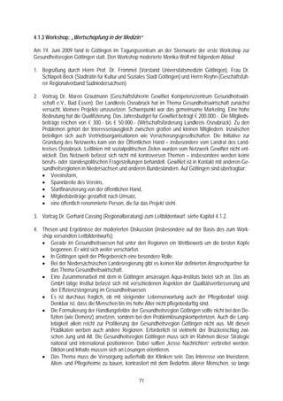 4.1.3 Workshop: „Wertschöpfung in der Medizin“

Am 19. Juni 2009 fand in Göttingen im Tagungszentrum an der Sternwarte der erste Workshop zur
Gesundheitsregion Göttingen statt. Den Workshop moderierte Monika Wolf mit folgendem Ablauf:

1. Begrüßung durch Herrn Prof. Dr. Frömmel (Vorstand Universitätsmedizin Göttingen), Frau Dr.
   Schlapeit-Beck (Stadträtin für Kultur und Soziales Stadt Göttingen) und Herrn Reyhn (Geschäftsfüh-
   rer Regionalverband Südniedersachsen)

2. Vortrag Dr. Maren Grautmann (Geschäftsführerin GewiNet Kompetenzzentrum Gesundheitswirt-
   schaft e.V., Bad Essen): Der Landkreis Osnabrück hat im Thema Gesundheitswirtschaft zunächst
   versucht, kleinere Projekte umzusetzen. Schwerpunkt war das gemeinsame Marketing. Eine hohe
   Bedeutung hat die Qualifizierung. Das Jahresbudget für GewiNet beträgt € 200.000.-. Die Mitglieds-
   beiträge reichen von € 300.- bis € 50.000.- (Wirtschaftsförderung Landkreis Osnabrück). Zu den
   Problemen gehört der Interessenausgleich zwischen großen und kleinen Mitgliedern. Inzwischen
   beteiligen sich auch Vertriebsorganisationen wie Versicherungsgesellschaften. Die Initiative zur
   Gründung des Netzwerks kam von der Öffentlichen Hand – insbesondere vom Landrat des Land-
   kreises Osnabrück. Leitlinien mit sozialpolitischen Zielen wurden vom Netzwerk GewiNet nicht ent-
   wickelt. Das Netzwerk befasst sich nicht mit kontroversen Themen – insbesondere werden keine
   berufs- oder standespolitischen Fragestellungen behandelt. GewiNet ist in Kontakt mit anderen Ge-
   sundheitsregionen in Niedersachsen und anderen Bundesländern. Auf Göttingen sind übertragbar:
   • Vereinsform,
   • Spannbreite des Vereins,
   • Startfinanzierung von der öffentlichen Hand,
   • Mitgliedsbeiträge gestaffelt nach Umsatz,
   • eine öffentlich renommierte Person, die für das Projekt steht.

3. Vortrag Dr. Gerhard Cassing (Regionalberatung) zum Leitbildentwurf: siehe Kapitel 4.1.2.

4. Thesen und Ergebnisse der moderierten Diskussion (insbesondere auf der Basis des zum Work-
   shop versandten Leitbildentwurfs):
   • Gerade im Gesundheitswesen hat unter den Regionen ein Wettbewerb um die besten Köpfe
      begonnen. Er wird sich weiter verschärfen.
   • In Göttingen spielt der Pflegebereich eine besondere Rolle.
   • Bei der Niedersächsischen Landesregierung gibt es keinen klar definierten Ansprechpartner für
      das Thema Gesundheitswirtschaft.
   • Eine Zusammenarbeit mit dem in Göttingen ansässigen Aqua-Instituts bietet sich an. Das als
      GmbH tätige Institut befasst sich mit verschiedenen Aspekten der Qualitätsverbesserung und
      der Effizienzsteigerung im Gesundheitswesen.
   • Es ist durchaus fraglich, ob mit steigender Lebenserwartung auch der Pflegebedarf steigt.
      Denkbar ist, dass die Menschen bis ins hohe Alter nicht pflegebedürftig sind.
   • Die Formulierung der Handlungsfelder der Gesundheitsregion Göttingen sollte nicht bei den De-
      fiziten (wie Demenz) ansetzen, sondern bei den Problemlösungskompetenzen. Auch die Lang-
      lebigkeit allein reicht zur Profilierung der Gesundheitsregion Göttingen nicht aus. Mit diesen
      Prädikaten werben auch andere Regionen. Erforderlich ist vielmehr der Brückenschlag zwi-
      schen Jung und Alt. Die Gesundheitsregion Göttingen muss sich im Rahmen dieser Strategie
      national und international positionieren. Dabei sollten „kesse Nachrichten“ verbreitet werden.
      Diktion und Inhalte müssen sich an Lösungen orientieren.
   • Das Thema muss die Versorgung außerhalb der Kliniken sein. Das Interesse von Investoren,
      Alten- und Pflegeheime zu bauen, kontrastiert mit dem Bedürfnis älterer Menschen, so lange


                                                 71
 