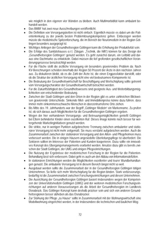 wie möglich in den eigenen vier Wänden zu bleiben. Auch Multimorbidität kann ambulant be-
    handelt werden.
•   Das BMBF hat zwei neue Ausschreibungen veröffentlicht.
•   Die Definition von Versorgungsketten ist nicht einfach. Eigentlich müsste es dabei um die Pati-
    entenlenkung zu der jeweils besten Problemlösungskompetenz gehen. Einbezogen werden
    müsste die medizinische Spitzenforschung, die im Bereich der Neuromedizin in der Region Göt-
    tingen besonders ausgeprägt ist.
•   Wichtiges Anliegen der Gesundheitsregion Göttingen kann die Erhöhung der Produktivität sein.
•   Die Erfolge des Sanitätshauses o.r.t. (Slogan: „Technik, die hilft“) können für das Design der
    „Gesundheitsregion Göttingen“ genutzt werden. Es geht zunächst darum, ein Leitbild und dar-
    aus eine Dachmarke zu entwickeln. Dabei müssen die tief greifenden gesellschaftlichen Verän-
    derungsprozesse berücksichtigt werden.
•   Für die Fläche stellt die ärztliche Versorgung ein besonders gravierendes Problem da. Nach
    KV-Berechnungen scheiden innerhalb der Region 50 Prozent der Ärzte in den nächsten Jahren
    aus. Zu diskutieren bleibt, ob es die Zahl der Ärzte ist, die einen Engpassfaktor darstellt, oder
    ob die Struktur der ärztlichen Versorgung nicht eine viel bedeutsamere Komponente ist.
•   Die Bedeutung der Gesundheitswirtschaft für Beschäftigung und Wertschöpfung sollte getrennt
    vom Versorgungscharakter der Gesundheitswirtschaft betrachtet werden.
•   Für die Zukunftsfähigkeit des Gesundheitswesens sind geeignete Aus- und Weiterbildungsmög-
    lichkeiten von entscheidender Bedeutung.
•   Zwischen der Stadt Göttingen und den Orten in der Region gibt es unter zahlreichen Blickwei-
    sen gravierende Unterschiede. Sinkende Miet- und Immobilienpreise könne dazu führen, dass
    immer mehr einkommensschwache Menschen in oberzentrumsferne Orte ziehen.
•   Bis Mitte des 19. Jahrhunderts war der Begriff „Göttinger Medizin“ ein Markenname. Zu prüfen
    ist, ob sich daraus auch Möglichkeiten für die Gesundheitsregion Göttingen ergeben.
•   Wegen der hier vorhandenen Versorgungs- und Betreuungsmöglichkeiten genießt Göttingen
    bei Eltern behinderter Kinder einen exzellenten Ruf. Dieses Image könnte noch besser für wei-
    tergehende Marketinginitiativen genutzt werden.
•   Die strikte, nur in wenigen Punkten aufgebrochene Trennung zwischen ambulanter und statio-
    närer Versorgung ist nicht mehr zeitgemäß. Sie muss verstärkt aufgebrochen werden. Auch die
    Zusammenarbeit zwischen der stationären Versorgung und den Alten- und Pflegeheimen muss
    verbessert werden. Die in einigen Häusern angesiedelte Überleitungspflege ist überfordert. Die
    Sektoren sollten im Interesse der Patienten und Kunden kooperieren. Dazu sollte ein innovati-
    ves Konzept des Übergangsmanagements erarbeitet werden. Ansätze dazu gibt es bereits zwi-
    schen der Stadt Göttingen, der UMG und einigen Pflegeeinrichtungen.
•   Die Nutzung der Ergebnisse der medizinischen Forschung in der Region für die Patienten-
    Behandlung lässt sich verbessern. Dabei geht es auch um den Abbau von Informationsdefiziten.
•   In stationären Einrichtungen werden die Möglichkeiten exzellenter und teurer Wundbehandlun-
    gen genutzt. Die ambulante Versorgung ist in diesem Bereich längst nicht so weit.
•   Ausgebaut werden sollte die Zusammenarbeit der in der Gesundheitsregion Göttingen tätigen
    Unternehmen. So ließe sich mehr Wertschöpfung für die Region binden. Stark verbesserungs-
    bedürftig ist die Zusammenarbeit zwischen Forschungseinrichtungen und diesen Unternehmen.
•   Die Ausrichtung der Gesundheitsregion Göttingen basiert insbesondere wegen der Kompeten-
    zen der Universitätsmedizin Göttingen (UMG) und der weiteren medizinischen Forschungsein-
    richtungen auf anderen Voraussetzungen als die Arbeit der Gesundheitsregion im Landkreis
    Osnabrück. Das Göttinger Konzept kann deshalb präziser sein und sich von anderen Gesund-
    heitsregionen besser abheben als das Osnabrücker.
•   Zur Stärkung der Pflege „zu Hause“ sollte in Zusammenarbeit mit der Wohnungswirtschaft eine
    Modellwohnung eingerichtet werden, in der insbesondere die technischen und baulichen Mög-


                                               72
 