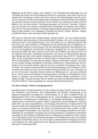 Bildgebung soll die Brücke schlagen, diese Expertise in der hochauflösenden Mikroskopie auch auf
Tiermodelle und letztlich auf die Anwendung beim Menschen zu übertragen. Dabei sollen nicht nur neu-
rodegenerative Erkrankungen, sondern auch Tumor- und Herz-Kreislauferkrankungen erforscht werden.
Das neue Deutsche Zentrum für Neurodegenerative Erkrankungen soll als Einrichtung in der Helmholtz-
Gemeinschaft entstehen und wird gemeinsam mit den Partnern eine Förderung von jährlich 50 bis 60
Millionen Euro vom Bund erhalten. Forschungsschwerpunkte sind Ursachen, Prävention, Früherken-
nung und Therapien bei schweren neurodegenerativen Erkrankungen wie Alzheimer oder Parkinson.
Dazu wird die neurowissenschaftliche Forschung künftig bundesweit gebündelt und gestärkt. Weitere
Partner-Institute befinden sich in Magdeburg, Greifswald und Rostock, Dresden, München, Tübingen
und Witten/Herdecke.“ (www.universitaetsmedizin-goettingen.de)

2009 wurde der „Bernstein Fokus Neurotechnologie“ Göttingen eröffnet. „Der neue Verbund neurowis-
senschaftlicher Spitzenforschung am Wissenschaftsstandort Göttingen, der von der Georgia Augusta,
außeruniversitären Forschungseinrichtungen sowie Unternehmen aus der Wirtschaft getragen wird,
kann damit seine Arbeit aufnehmen. Im Mittelpunkt der vom Bundesministerium für Bildung und For-
schung (BMBF) geförderten Untersuchungen steht die Entwicklung sogenannter Neuro-Bionischer Sys-
teme, bei denen biologische und technische Komponenten gekoppelt sind. Der neue Forschungsver-
bund wird vom BMBF über einen Zeitraum von fünf Jahren mit 8,4 Millionen Euro finanziert und ist Teil
des Nationalen Netzwerkes Computational Neuroscience, dem bereits das 2004 gegründete gleichna-
mige Göttinger Bernstein Center angehört. Koordinator des Bernstein Fokus ist Prof. Dr. Florentin Wör-
götter von der Georg-August-Universität. Die Wissenschaftler im Verbund arbeiten an neuen Regelsys-
temen für Anwendungen, die Informationstechnologie, Robotik und Biomedizin verbinden. Dazu gehö-
ren zum Beispiel neuartige Hörimplantate mit genauerer Auflösung des Frequenzspektrums und Geh-
prothesen, die auf neuronale Signale reagieren und sich an verschiedene Bewegungen besser anpas-
sen können. Die Experten untersuchen dabei die Informationsübertragung an der Schnittstelle von Ner-
vensystem und technischem Gerät. Einen wesentlichen Beitrag leistet dazu eine neue Technologie, mit
der sich Nervenzellen in lebendem Gewebe innerhalb von Millisekunden an- und wieder abschalten
lassen. Um die neurowissenschaftlichen Forschungsergebnisse frühzeitig mit technologischen Anwen-
dungen zu verknüpfen, sind am Bernstein Fokus Neurotechnologie Göttingen Unternehmen aus der
Industrie beteiligt. Finanziell unterstützt wird der Verbund auch durch das Medizintechnikunternehmen
Otto Bock HealthCare“ (www.uni-goettingen.de, www.gesundheitsforschung-bmbf.de).

4.2.2 Neuro-Therapie: Primäres Versorgungszentrum

Neurodegenerativer Erkrankungen können bei älteren Menschen häufig chronisch werden und mit wei-
teren Krankheiten zusammentreffen. Diese Multimorbidität stellt besondere Anforderungen an die
ambulante therapeutische und pflegerische Grundversorgung, die vor allem im ländlichen Raum auf
Effizienzprobleme trifft. In einem Sondergutachten hat der „Sachverständigenrat zur Begutachtung der
Entwicklung im Gesundheitswesen“ Empfehlungen zur „Koordination und Integration – Gesundheitsver-
sorgung in einer Gesellschaft des längeren Lebens“ ausgesprochen (Sachverständigenrat, Sondergut-
achten 2009, vgl. www.svr-gesundheit.de). „Die Versorgung alter Menschen, die häufig chronisch und
mehrfach erkrankt oder pflegebedürftig sind, wird vom Rat ausführlich debattiert. Eine bessere Koordi-
nation der Versorgung und Betreuung, eine höhere Arzneimittelsicherheit sowie Leitlinien, die Mehr-
facherkrankungen berücksichtigen, seien erforderlich. Der Sachverständigenrat plädiert für eine Weiter-
entwicklung der hausärztlichen Versorgung und eine Neuausrichtung der spezialisierten fachärztlichen
Versorgung, die den ineffizienten Wettbewerb zwischen ambulantem und stationärem Sektor korrigiert.
In der Langzeitpflege hält der Rat Kapazitätsausweitungen und Qualitätsverbesserungen für notwendig.
Verschiedene internationale Ansätze, wie z.B. Konzepte zur primärärztlichen Versorgung oder Elemen-
te des Managed Care, sollten geprüft und auf ihre Eignung für das deutsche Gesundheitssystem über-
prüft werden.“ (www.bmg.bund.de)


                                                  79
 