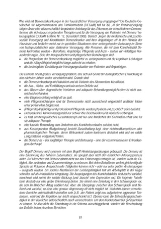 Wie wird mit Demenzerkrankungen in der hausärztlichen Versorgung umgegangen? Die Deutsche Ge-
sellschaft für Allgemeinmedizin und Familienmedizin (DEGAM) hat für die „in der Primärversorgung
tätigen Ärzte eine wissenschaftlich begründete Anleitung für das Erkennen der verschiedenen Demenz-
formen, die sich daraus ergebenden Therapien und für die Versorgung von Patienten mit Demenz“ he-
rausgegeben (DEGAM Leitlinie Nr. 12, Düsseldorf 2008). Danach „liegen die medizinische und psycho-
soziale Versorgung und Koordination Demenzkranker und ihrer Angehörigen oft in den Händen der
Hausärzte und bedürfen meist nur in speziellen Situationen einer weitergehenden Betreuung im Sinne
von fachspezialistischer oder stationärer Versorgung. Alle Personen, die mit dem Krankheitsbild De-
menz konfrontiert werden – Betroffene, Angehörige, Pflegende und Ärzte – stehen vor vielfältigen Her-
ausforderungen. Ziele der therapeutischen und pflegerischen Bemühungen sind
• die Progredienz der Demenzerkrankung möglichst zu verlangsamen und die kognitiven Leistungen
     und die Alltagsfähigkeit möglichst lange aufrecht zu erhalten,
• die bestmögliche Gestaltung der Versorgungssituation von Patienten und Angehörigen.

Die Demenz ist ein großes Versorgungsproblem, das sich auf Grund der demografischen Entwicklung in
den nächsten Jahren weiter verschärfen wird. Gründe sind:
• die Demenzerkrankung wird tabuisiert und als Variante des Älterwerdens klassifiziert,
• die Aus-, Weiter- und Fortbildungscurricula weisen Defizite auf,
• das Wissen über diagnostische Verfahren und adäquate Behandlungsmöglichkeiten ist nicht aus-
    reichend vorhanden,
• eine Diagnosestellung erfolgt oft zu spät,
• viele Pflegeeinrichtungen sind für Demenzranke nicht ausreichend eingerichtet und/oder leiden
    unter personellen Engpässen,
• (Pflegende)Angehörige und professionell Pflegende werden physisch und psychisch stark belastet,
• Demenzkranke können naturgemäß nur schwer ihre Beschwerden und Wünsche vorbringen,
• es fehlt ein therapeutisches Gesamtkonzept und nur eine Minderheit der Erkrankten erhält eine für
    sie adäquate Therapie,
• eine kausale Behandlung zum Umkehren des Krankheitsverlaufes existiert nicht,
• aus Kostengründen (Budgetierung) besteht Zurückhaltung bzgl. einer nichtmedikamentösen oder
    pharmakologischen Therapie, deren Wirksamkeit zudem kontrovers diskutiert wird und wo valide
    Langzeitdaten weitgehend fehlen,
• die Demenz ist – bei sorgfältiger Therapie und Betreuung – eine der kostenintensivsten Erkrankun-
    gen überhaupt.

Der Begriff Demenz wird synonym mit dem Begriff Hirnleistungsstörungen gebraucht. Die Demenz ist
eine Erkrankung des höheren Lebensalters; sie spiegelt aber nicht den natürlichen Alterungsprozess
wider. Bei Menschen mit Demenz nimmt nicht nur das Erinnerungsvermögen ab, sondern auch die Fä-
higkeit, klar zu denken und Zusammenhänge zu erfassen. Bei vielen Betroffenen verliert gleichzeitig die
Sprache an Präzision. Anspruchsvolle Tätigkeiten können nicht – oder nur unter großen Anstrengungen
– ausgeübt werden. Ein solches Nachlassen der Leistungsfähigkeit fällt am Arbeitsplatz in der Regel
schneller auf als in häuslicher Umgebung. Die Ausprägungen des Krankheitsbildes sind höchst variabel,
manchmal wird zuerst der soziale Rückzug (und ‚täuscht’ eine Depression vor). Die folgende Tabelle
kann deshalb nur eine grobe Orientierung bieten. Sie nimmt eine Einteilung in drei Schweregrade vor,
die sich im klinischen Alltag etabliert hat. Aber: die Übergänge zwischen den Schweregrade sind flie-
ßend und variabel, so dass eine genaue Abgrenzung oft nicht möglich ist. Weiterhin können verschie-
dene Bereiche unterschiedlich betroffen sein (z.B. ‚der Patient zeigt neu aufgetretene aggressive Ten-
denzen, während die Kognition nur leicht eingeschränkt ist’). Ebenso kann die Entwicklungsgeschwin-
digkeit in den Bereichen unterschiedlich rasch voranschreiten. Um den Krankheitsverlauf gut beurteilen
zu können, ist also nicht die Einordnung in ein Schema ausschlaggebend, sondern die Beschreibung
der Defizite in den einzelnen Bereichen.


                                                  81
 