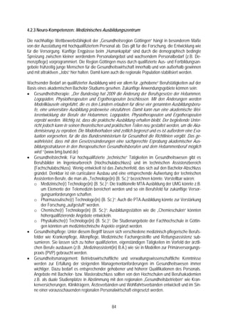 4.2.3 Neuro-Kompetenzen: Medizinisches Ausbildungszentrum

Die nachhaltige Wettbewerbsfähigkeit der „Gesundheitsregion Göttingen“ hängt in besonderem Maße
von der Ausstattung mit hochqualifiziertem Personal ab. Das gilt für die Forschung, die Entwicklung wie
für die Versorgung. Künftige Engpässe beim „Humankapital“ sind durch die demographisch bedingte
Spreizung zwischen kleiner werdendem Personalangebot und wachsendem Personalbedarf (z.B. De-
menzpflege) vorprogrammiert. Die Region Göttingen muss durch qualifizierte Aus- und Fortbildungsan-
gebote frühzeitig junge Menschen für die Gesundheitswirtschaft innerhalb und von außerhalb gewinnen
und mit attraktiven „Jobs“ hier halten. Damit kann auch die regionale Population stabilisiert werden.

Wachsender Bedarf an qualifizierter Ausbildung wird vor allem für „gehobene“ Berufstätigkeiten auf der
Basis eines akademischen Bachelor-Studiums gesehen. Zukünftige Anwendungsgebiete können sein:
• Gesundheitstherapie: „Der Bundestag hat 2009 die Änderung der Berufsgesetze der Hebammen,
   Logopäden, Physiotherapeuten und Ergotherapeuten beschlossen. Mit den Änderungen werden
   Modellklauseln eingeführt, die es den Ländern erlauben für diese vier genannten Ausbildungsberu-
   fe, eine universitäre Ausbildung probeweise einzuführen. Damit kann nun eine akademische Wei-
   terentwicklung der Berufe der Hebammen, Logopäden, Physiotherapeuten und Ergotherapeuten
   erprobt werden. Wichtig ist, dass die praktische Ausbildung erhalten bleibt. Der begleitende Unter-
   richt jedoch kann in seinen theoretischen und praktischen Teilen neu gestaltet werden, um die Aka-
   demisierung zu erproben. Die Modellvorhaben sind zeitlich begrenzt und es ist außerdem eine Eva-
   luation vorgesehen, für die das Bundesministerium für Gesundheit die Richtlinien vorgibt. Das ge-
   währleistet, dass mit den Gesetzesänderungen eine sachgerechte Erprobung akademischer Aus-
   bildungsstrukturen in den therapeutischen Gesundheitsberufen und dem Hebammenberuf möglich
   wird.“ (www.bmg.bund.de)
• Gesundheitstechnik: Für hochqualifizierte „technische“ Tätigkeiten im Gesundheitswesen gibt es
   Berufsbilder im Ingenieurbereich (Hochschulabschluss) und im technischen Assistenzbereich
   (Fachschulabschluss). Wenig entwickelt ist das Zwischenfeld, das sich auf den Bachelor-Abschluss
   gründet. Denkbar ist ein curricularer Ausbau und eine entsprechende Aufwertung der technischen
   Assistenten-Berufe, die man als „Technologe(in) (B. Sc.)“ bezeichnen könnte. Vorstellbar wären:
   o Medizinische(r) Technologe(in) (B. Sc.)“: Die traditionelle MTA-Ausbildung der UMG könnte z.B.
        um Elemente der Telemedizin bereichert werden und so ein Berufsfeld für zukünftige Versor-
        gungsanforderungen schaffen.
   o Pharmazeutische(r) Technologe(in) (B. Sc.)“: Auch die PTA-Ausbildung könnte zur Verstärkung
        der Forschung „aufgestuft“ werden.
   o Chemische(r) Technologe(in) (B. Sc.)“: Ausbildungsstätten wie die „Chemieschulen“ könnten
        höherqualifizierende Angebote entwickeln.
   o Physikalische(r) Technologe(in) (B. Sc.)“: Die Studienangebote der Fachhochschule in Göttin-
        gen könnten um medizintechnische Aspekte ergänzt werden.
• Gesundheitspflege: Unter diesem Begriff lassen sich verschiedene medizinisch-pflegerische Berufs-
   felder wie Krankenpflege, Altenpflege, Medizinische Fachangestellte und Rettungsassistenz sub-
   sumieren. Sie lassen sich zu höher qualifizierten, eigenständigen Tätigkeiten im Vorfeld der ärztli-
   chen Berufe ausbauen (z.B. „Medizinassistent(in) B.A.) wie sie in Modellen zur Primärversorgungs-
   praxis (PVP) gebraucht werden.
• Gesundheitsmanagement: Betriebswirtschaftliche und verwaltungswissenschaftliche Kenntnisse
   werden zur Erfüllung der steigenden Managementanforderungen im Gesundheitswesen immer
   wichtiger. Dazu bedarf es entsprechender gehobener und höherer Qualifikationen des Personals.
   Angebote mit Bachelor- bzw. Masterabschluss sollten von den Hochschulen und Berufsakademien
   z.B. als duale Studienplätze in Abstimmung mit den regionalen „Gesundheitsbetrieben“ wie Kran-
   kenversicherungen, Klinikträgern, Ärzteverbänden und Wohlfahrtsverbänden entwickelt und im Sin-
   ne einer vorausschauenden regionalen Personalwirtschaft eingesetzt werden.


                                                  84
 
