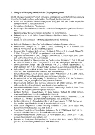 5.1.2 Integrierte Versorgung: Primärärztliches Übergangsmanagement

Die AG „Übergangsmanagement“ entwirft ein Konzept zur integrierten hausärztlichen Primärversorgung
(HomeCare) im ländlichen Raum am Beispiel der Stadt Dassel. Bausteine dafür sind:
• Aufbau einer modellhaften Primärversorgungspraxis (PVP) gem. SVR 2009 für eine ausgewählte
    Landgemeinde mit ca. 10.000 Einwohnern,
• Verknüpfung mit ambulanten Pflegediensten,
• Anbindung an die ambulante und stationäre fachärztliche Versorgung im zugeordneten Mittelzent-
    rum,
• Spezialisierung auf die neurogeriatrische Behandlung von Demenzkranken,
• Einbeziehung von nichtärztlichen Gesundheitsberufen (Medizinassistenten, Therapeuten, Praxis-
    manager),
• Einsatz von telemedizinischen Techniken (Medizininformatik und -monitoring).

An der Projekt-Arbeitsgruppe „HomeCare“ sollten folgende Institutionen/Personen mitwirken:
• Blutdruckinstitut Göttingen e.V., Dr. Egbert G. Schulz, Steffensweg 97, 37120 Bovenden, 0551
    5876 96, info@blutdruck-goe.de, www.blutdruck-goe.de
• Kassenärztliche Vereinigung Niedersachsen - Bezirksstelle Göttingen, H. Jeschonnek, Elbinger Str.
    2, 37083 Göttingen, 0551 70709 0, kvn.goettingen@kvn.de, www.kvn.de
• Allgemeine Ortskrankenkasse (AOK) Göttingen, Godehardstraße 24, Stefan Dippel, 37081 Göttin-
    gen, AOK.Goettingen@nds.aok.de, www.aok.de
• Deutsche Gesellschaft für Allgemeinmedizin und Familienmedizin (DEGAM) e.V., Prof. Dr. Michael
    Kochen Humboldtallee 38, 37073 Göttingen, 0551 39 2638, mkochen@gwdg.de, www.degam.de
• Universitätsmedizin Göttingen - Abt. Med. Informatik, Prof. Dr. O. Rienhoff, Robert-Koch-Str. 40,
    37075 Göttingen, 0551 39 3431, haegar@med.uni-goettingen.de, www.mi.med.uni-goettingen.de
• Helios Albert-Schweitzer-Klinik Northeim, Frank Wellmann, Sturmbäume 8-10, 37154 Northeim,
    05551 97 0, frank.wellmann@helios-kliniken.de, www.helios-kliniken.de
• Sertürner-Krankenhaus Einbeck GmbH, Bastian Telker, Andershäuser Str. 8, 37574 Einbeck,
    05561 940 0, gf@krankenhaus-einbeck.de , www.krankenhaus-einbeck.de
• Paracelsus-Klinik am See, Wolfgang Kley, Dr. Heinrich-Jasper-Straße 2a, 37581 Bad Gandersheim,
    05382 939 0, klinik_am_see@pk-mx.de, www.paracelsus-kliniken.de
• Diakonieverband Göttingen, Jörg Mannigel, Schillerstraße 21, 37083 Göttingen, 0551 517810,
    diakonieverband.goettingen@evlka.de, www.diakonieverband-goettingen.de
• GDA Wohnstift Göttingen-Geismar, Kathrin Lüdemann, Charlottenburger Straße 19, 37085 Göttin-
    gen, 0551 799 0, kathrin.luedemann@gda.de, www.gda.de
• Landkreis Northeim – Gesundheitsamt, Dr. Ingrid Gräbner, Wolfshof 10, 37154 Northeim,
    drgraebner@landkreis-northeim.de, www.landkreis-northeim.de
• Gesundheitsamt Stadt und Landkreis Göttingen, Dr. W.-Reinhard Wienecke, Theaterplatz 4, 37073
    Göttingen, 0551 400-4802 , gesundheitsamt@goettingen.de, www.goettingen.de
• Landkreis Osterode a.H. – Gesundheitsamt, Dr. Ursula Schaper, Abgunst 7, 37520, Osterode am.
    Harz, ursula.schaper@landkreis-osterode.de, www.landkreis-osterode.de
• Stadt Dassel, Bürgermeister Gerhard Melching, Südstraße 1, 37586 Dassel, 05564 2020,
    buergermeister@stadt-dassel.de, www.stadt-dassel.de
• Sozialstation Einbeck-Dassel, Stefan Balder, Andershäuser Str. 8, 37574 Einbeck, 05561 940 234,
    sozialstation@krankenhaus-einbeck.de, www.krankenhaus-einbeck.de
• Asklepios Kliniken Schildautal, Ulrich Gnauck, Karl-Herold-Straße 1, 38623 Seesen, 05381 741383,
    u.gnauck@asklepios.com, www.asklepios.com
• Evangelisches Krankenhaus Göttingen-Weende, Frank Czeczelski, An der Lutter 24, 37075 Göttin-
    gen, 0551 50341213, ludwig@ekweende.de, www.ekweende.de


                                                96
 