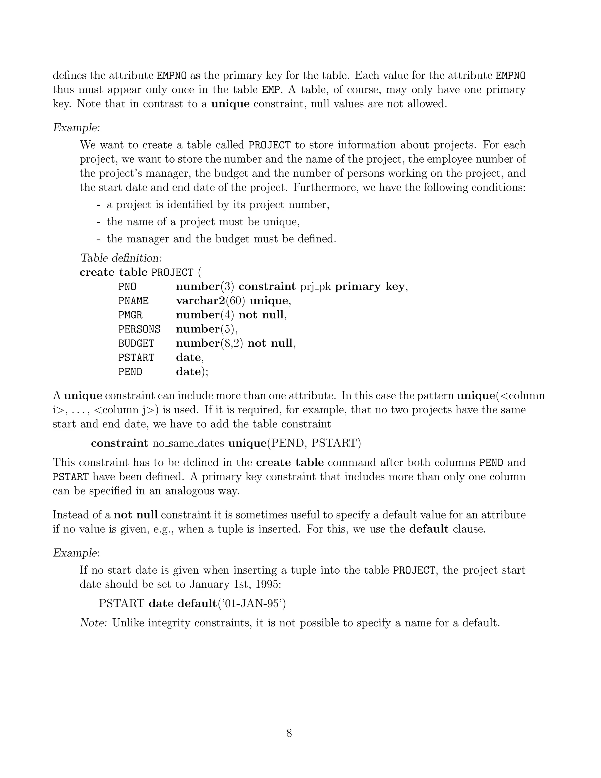 deﬁnes the attribute EMPNO as the primary key for the table. Each value for the attribute EMPNO
thus must appear only once in the table EMP. A table, of course, may only have one primary
key. Note that in contrast to a unique constraint, null values are not allowed.

Example:
    We want to create a table called PROJECT to store information about projects. For each
    project, we want to store the number and the name of the project, the employee number of
    the project’s manager, the budget and the number of persons working on the project, and
    the start date and end date of the project. Furthermore, we have the following conditions:
       - a project is identiﬁed by its project number,
       - the name of a project must be unique,
       - the manager and the budget must be deﬁned.
     Table deﬁnition:
     create table PROJECT (
            PNO       number(3) constraint prj pk primary key,
            PNAME     varchar2(60) unique,
            PMGR      number(4) not null,
            PERSONS number(5),
            BUDGET    number(8,2) not null,
            PSTART    date,
            PEND      date);

A unique constraint can include more than one attribute. In this case the pattern unique(column
i, . . . , column j) is used. If it is required, for example, that no two projects have the same
start and end date, we have to add the table constraint
        constraint no same dates unique(PEND, PSTART)
This constraint has to be deﬁned in the create table command after both columns PEND and
PSTART have been deﬁned. A primary key constraint that includes more than only one column
can be speciﬁed in an analogous way.

Instead of a not null constraint it is sometimes useful to specify a default value for an attribute
if no value is given, e.g., when a tuple is inserted. For this, we use the default clause.

Example:
    If no start date is given when inserting a tuple into the table PROJECT, the project start
    date should be set to January 1st, 1995:
         PSTART date default(’01-JAN-95’)
     Note: Unlike integrity constraints, it is not possible to specify a name for a default.




                                                8
 