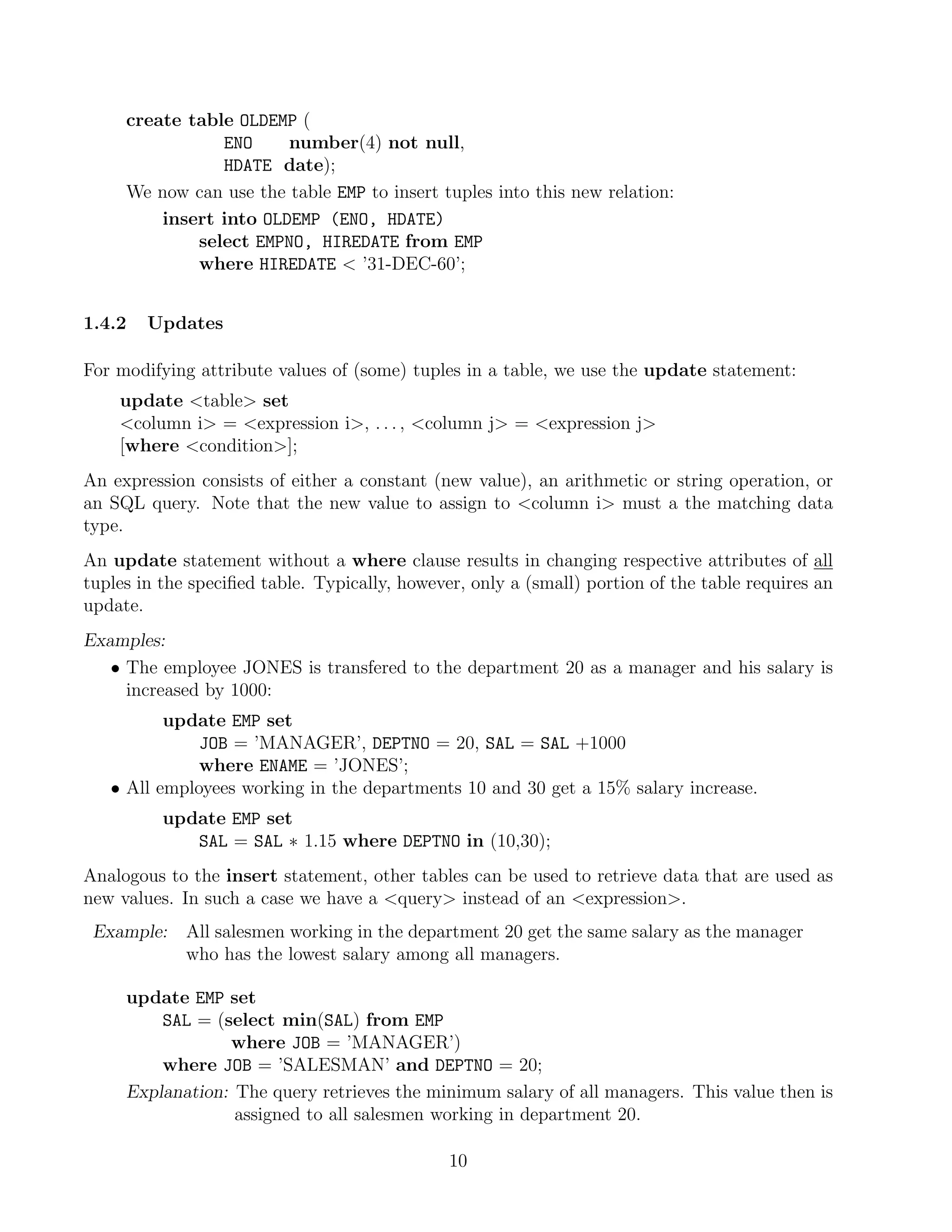 create table OLDEMP (
                ENO     number(4) not null,
                HDATE date);
     We now can use the table EMP to insert tuples into this new relation:
         insert into OLDEMP (ENO, HDATE)
             select EMPNO, HIREDATE from EMP
             where HIREDATE  ’31-DEC-60’;


1.4.2   Updates

For modifying attribute values of (some) tuples in a table, we use the update statement:
    update table set
    column i = expression i, . . . , column j = expression j
    [where condition];
An expression consists of either a constant (new value), an arithmetic or string operation, or
an SQL query. Note that the new value to assign to column i must a the matching data
type.
An update statement without a where clause results in changing respective attributes of all
tuples in the speciﬁed table. Typically, however, only a (small) portion of the table requires an
update.
Examples:
   • The employee JONES is transfered to the department 20 as a manager and his salary is
     increased by 1000:
          update EMP set
              JOB = ’MANAGER’, DEPTNO = 20, SAL = SAL +1000
              where ENAME = ’JONES’;
   • All employees working in the departments 10 and 30 get a 15% salary increase.
          update EMP set
             SAL = SAL ∗ 1.15 where DEPTNO in (10,30);
Analogous to the insert statement, other tables can be used to retrieve data that are used as
new values. In such a case we have a query instead of an expression.
 Example:    All salesmen working in the department 20 get the same salary as the manager
             who has the lowest salary among all managers.

     update EMP set
         SAL = (select min(SAL) from EMP
                 where JOB = ’MANAGER’)
         where JOB = ’SALESMAN’ and DEPTNO = 20;
     Explanation: The query retrieves the minimum salary of all managers. This value then is
                  assigned to all salesmen working in department 20.

                                               10
 