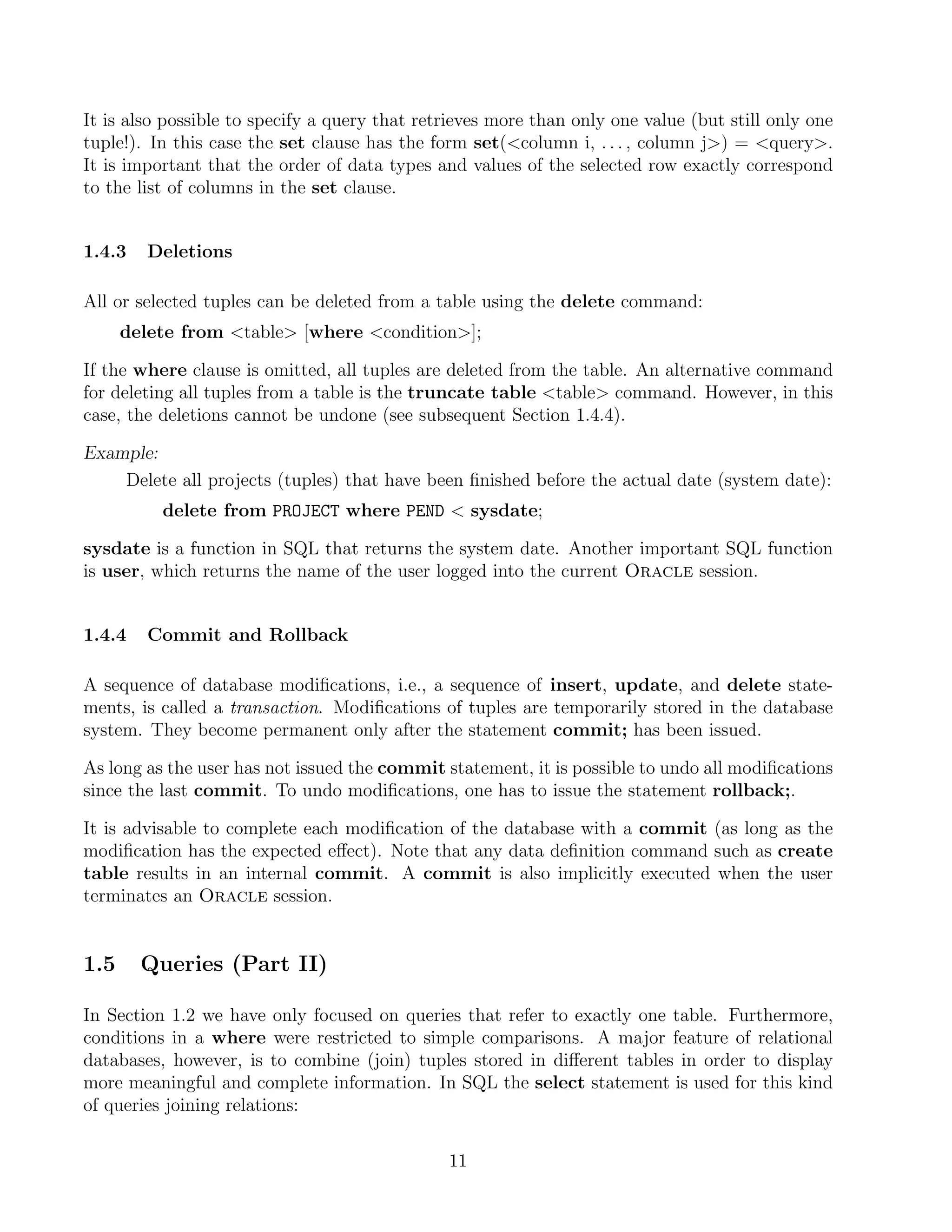 It is also possible to specify a query that retrieves more than only one value (but still only one
tuple!). In this case the set clause has the form set(column i, . . . , column j) = query.
It is important that the order of data types and values of the selected row exactly correspond
to the list of columns in the set clause.


1.4.3    Deletions

All or selected tuples can be deleted from a table using the delete command:
      delete from table [where condition];

If the where clause is omitted, all tuples are deleted from the table. An alternative command
for deleting all tuples from a table is the truncate table table command. However, in this
case, the deletions cannot be undone (see subsequent Section 1.4.4).

Example:
    Delete all projects (tuples) that have been ﬁnished before the actual date (system date):
          delete from PROJECT where PEND  sysdate;

sysdate is a function in SQL that returns the system date. Another important SQL function
is user, which returns the name of the user logged into the current Oracle session.


1.4.4    Commit and Rollback

A sequence of database modiﬁcations, i.e., a sequence of insert, update, and delete state-
ments, is called a transaction. Modiﬁcations of tuples are temporarily stored in the database
system. They become permanent only after the statement commit; has been issued.

As long as the user has not issued the commit statement, it is possible to undo all modiﬁcations
since the last commit. To undo modiﬁcations, one has to issue the statement rollback;.

It is advisable to complete each modiﬁcation of the database with a commit (as long as the
modiﬁcation has the expected eﬀect). Note that any data deﬁnition command such as create
table results in an internal commit. A commit is also implicitly executed when the user
terminates an Oracle session.


1.5     Queries (Part II)

In Section 1.2 we have only focused on queries that refer to exactly one table. Furthermore,
conditions in a where were restricted to simple comparisons. A major feature of relational
databases, however, is to combine (join) tuples stored in diﬀerent tables in order to display
more meaningful and complete information. In SQL the select statement is used for this kind
of queries joining relations:

                                               11
 