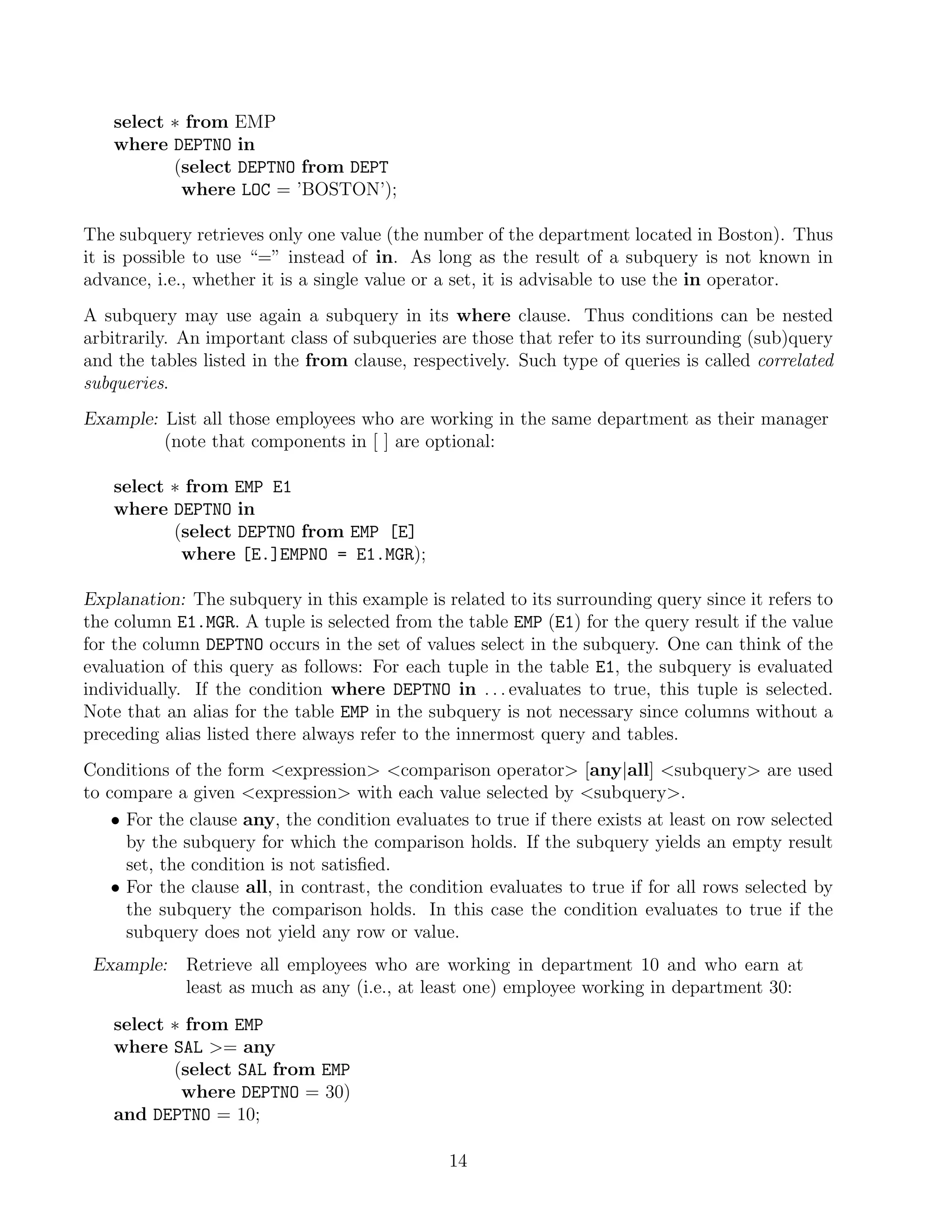 select ∗ from EMP
   where DEPTNO in
          (select DEPTNO from DEPT
           where LOC = ’BOSTON’);

The subquery retrieves only one value (the number of the department located in Boston). Thus
it is possible to use “=” instead of in. As long as the result of a subquery is not known in
advance, i.e., whether it is a single value or a set, it is advisable to use the in operator.
A subquery may use again a subquery in its where clause. Thus conditions can be nested
arbitrarily. An important class of subqueries are those that refer to its surrounding (sub)query
and the tables listed in the from clause, respectively. Such type of queries is called correlated
subqueries.
Example: List all those employees who are working in the same department as their manager
         (note that components in [ ] are optional:

   select ∗ from EMP E1
   where DEPTNO in
          (select DEPTNO from EMP [E]
           where [E.]EMPNO = E1.MGR);

Explanation: The subquery in this example is related to its surrounding query since it refers to
the column E1.MGR. A tuple is selected from the table EMP (E1) for the query result if the value
for the column DEPTNO occurs in the set of values select in the subquery. One can think of the
evaluation of this query as follows: For each tuple in the table E1, the subquery is evaluated
individually. If the condition where DEPTNO in . . . evaluates to true, this tuple is selected.
Note that an alias for the table EMP in the subquery is not necessary since columns without a
preceding alias listed there always refer to the innermost query and tables.
Conditions of the form expression comparison operator [any|all] subquery are used
to compare a given expression with each value selected by subquery.
    • For the clause any, the condition evaluates to true if there exists at least on row selected
      by the subquery for which the comparison holds. If the subquery yields an empty result
      set, the condition is not satisﬁed.
    • For the clause all, in contrast, the condition evaluates to true if for all rows selected by
      the subquery the comparison holds. In this case the condition evaluates to true if the
      subquery does not yield any row or value.
 Example:    Retrieve all employees who are working in department 10 and who earn at
             least as much as any (i.e., at least one) employee working in department 30:

   select ∗ from EMP
   where SAL = any
          (select SAL from EMP
           where DEPTNO = 30)
   and DEPTNO = 10;

                                               14
 