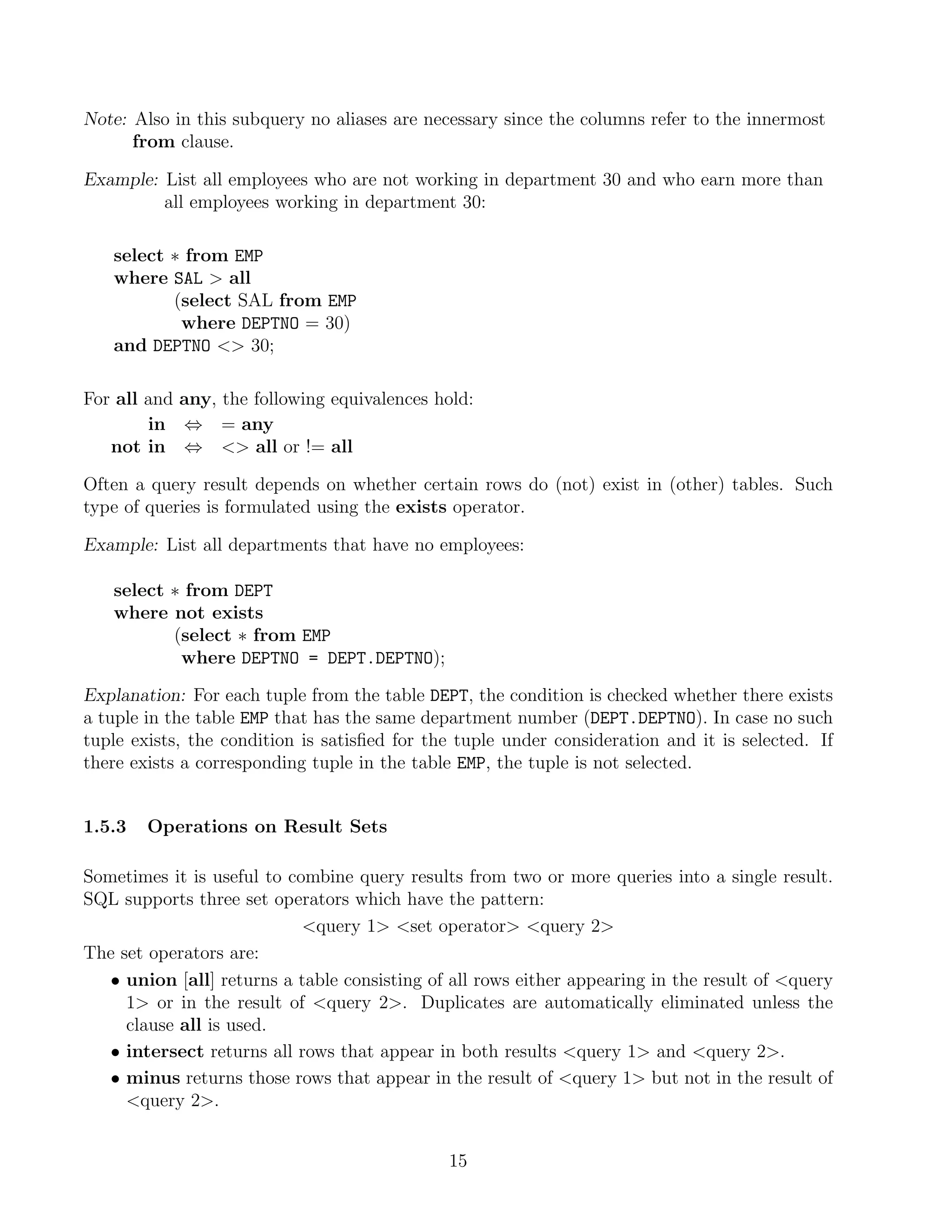 Note: Also in this subquery no aliases are necessary since the columns refer to the innermost
      from clause.

Example: List all employees who are not working in department 30 and who earn more than
         all employees working in department 30:

   select ∗ from EMP
   where SAL  all
          (select SAL from EMP
           where DEPTNO = 30)
   and DEPTNO  30;

For all and any, the following equivalences hold:
        in ⇔ = any
   not in ⇔  all or != all

Often a query result depends on whether certain rows do (not) exist in (other) tables. Such
type of queries is formulated using the exists operator.

Example: List all departments that have no employees:

   select ∗ from DEPT
   where not exists
          (select ∗ from EMP
           where DEPTNO = DEPT.DEPTNO);

Explanation: For each tuple from the table DEPT, the condition is checked whether there exists
a tuple in the table EMP that has the same department number (DEPT.DEPTNO). In case no such
tuple exists, the condition is satisﬁed for the tuple under consideration and it is selected. If
there exists a corresponding tuple in the table EMP, the tuple is not selected.


1.5.3   Operations on Result Sets

Sometimes it is useful to combine query results from two or more queries into a single result.
SQL supports three set operators which have the pattern:
                            query 1 set operator query 2
The set operators are:
   • union [all] returns a table consisting of all rows either appearing in the result of query
     1 or in the result of query 2. Duplicates are automatically eliminated unless the
     clause all is used.
   • intersect returns all rows that appear in both results query 1 and query 2.
   • minus returns those rows that appear in the result of query 1 but not in the result of
     query 2.


                                              15
 