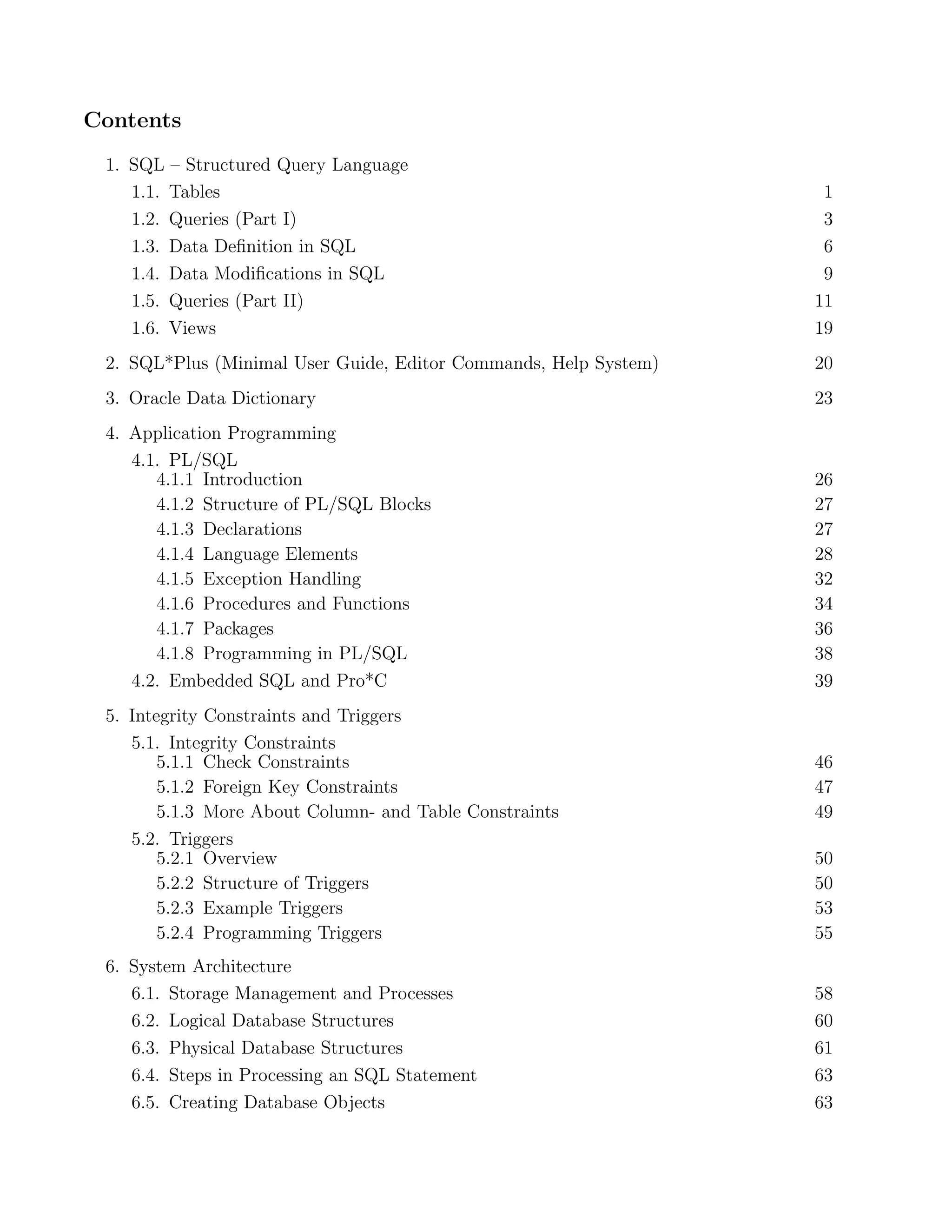 Contents
 1. SQL – Structured Query Language
    1.1. Tables                                                    1
    1.2. Queries (Part I)                                          3
    1.3. Data Deﬁnition in SQL                                     6
    1.4. Data Modiﬁcations in SQL                                  9
    1.5. Queries (Part II)                                        11
    1.6. Views                                                    19
 2. SQL*Plus (Minimal User Guide, Editor Commands, Help System)   20
 3. Oracle Data Dictionary                                        23
 4. Application Programming
    4.1. PL/SQL
       4.1.1 Introduction                                         26
       4.1.2 Structure of PL/SQL Blocks                           27
       4.1.3 Declarations                                         27
       4.1.4 Language Elements                                    28
       4.1.5 Exception Handling                                   32
       4.1.6 Procedures and Functions                             34
       4.1.7 Packages                                             36
       4.1.8 Programming in PL/SQL                                38
    4.2. Embedded SQL and Pro*C                                   39
 5. Integrity Constraints and Triggers
    5.1. Integrity Constraints
        5.1.1 Check Constraints                                   46
        5.1.2 Foreign Key Constraints                             47
        5.1.3 More About Column- and Table Constraints            49
    5.2. Triggers
        5.2.1 Overview                                            50
        5.2.2 Structure of Triggers                               50
        5.2.3 Example Triggers                                    53
        5.2.4 Programming Triggers                                55
 6. System Architecture
    6.1. Storage Management and Processes                         58
    6.2. Logical Database Structures                              60
    6.3. Physical Database Structures                             61
    6.4. Steps in Processing an SQL Statement                     63
    6.5. Creating Database Objects                                63
 