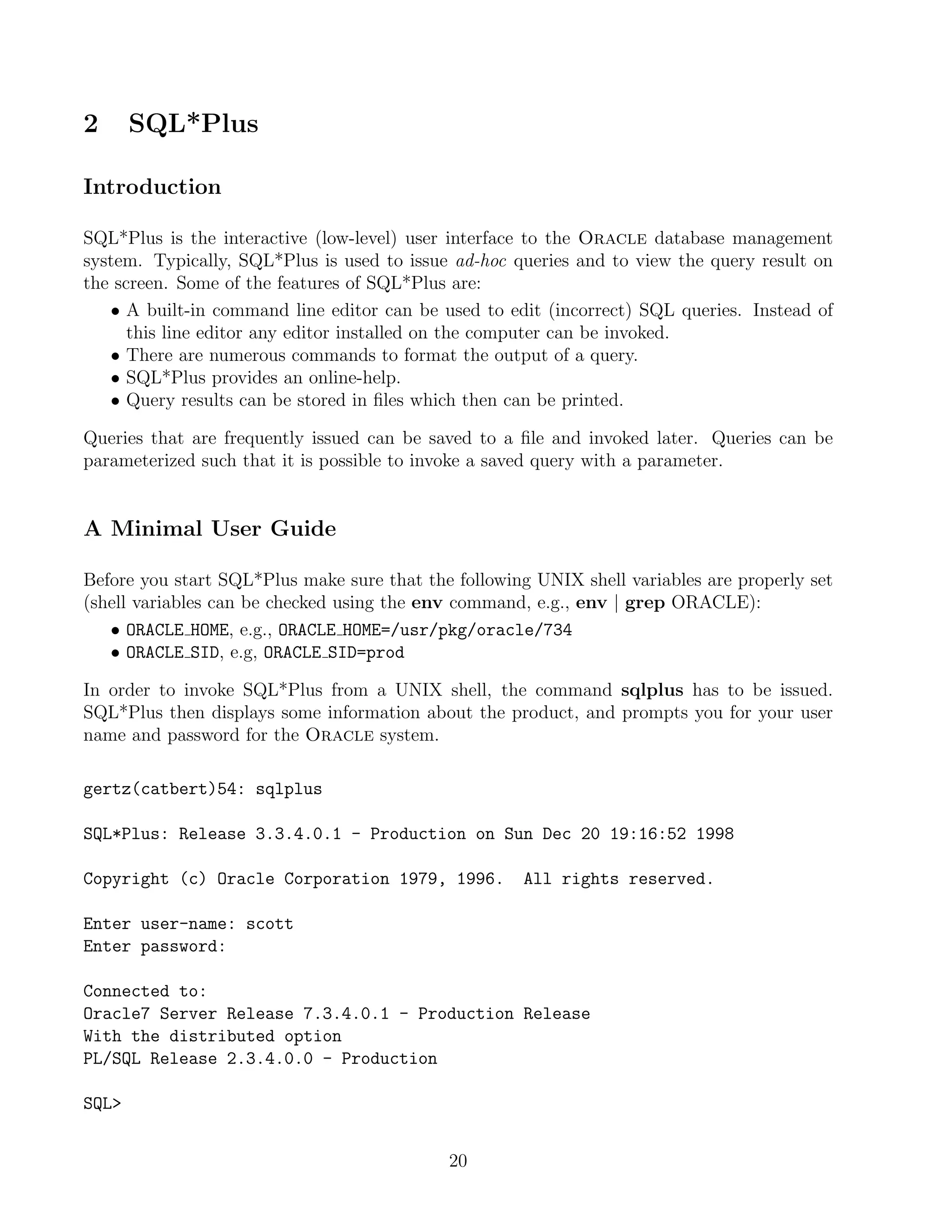 2      SQL*Plus

Introduction

SQL*Plus is the interactive (low-level) user interface to the Oracle database management
system. Typically, SQL*Plus is used to issue ad-hoc queries and to view the query result on
the screen. Some of the features of SQL*Plus are:
   • A built-in command line editor can be used to edit (incorrect) SQL queries. Instead of
      this line editor any editor installed on the computer can be invoked.
   • There are numerous commands to format the output of a query.
   • SQL*Plus provides an online-help.
   • Query results can be stored in ﬁles which then can be printed.

Queries that are frequently issued can be saved to a ﬁle and invoked later. Queries can be
parameterized such that it is possible to invoke a saved query with a parameter.


A Minimal User Guide

Before you start SQL*Plus make sure that the following UNIX shell variables are properly set
(shell variables can be checked using the env command, e.g., env | grep ORACLE):
   • ORACLE HOME, e.g., ORACLE HOME=/usr/pkg/oracle/734
   • ORACLE SID, e.g, ORACLE SID=prod

In order to invoke SQL*Plus from a UNIX shell, the command sqlplus has to be issued.
SQL*Plus then displays some information about the product, and prompts you for your user
name and password for the Oracle system.

gertz(catbert)54: sqlplus

SQL*Plus: Release 3.3.4.0.1 - Production on Sun Dec 20 19:16:52 1998

Copyright (c) Oracle Corporation 1979, 1996.          All rights reserved.

Enter user-name: scott
Enter password:

Connected to:
Oracle7 Server Release 7.3.4.0.1 - Production Release
With the distributed option
PL/SQL Release 2.3.4.0.0 - Production

SQL


                                            20
 