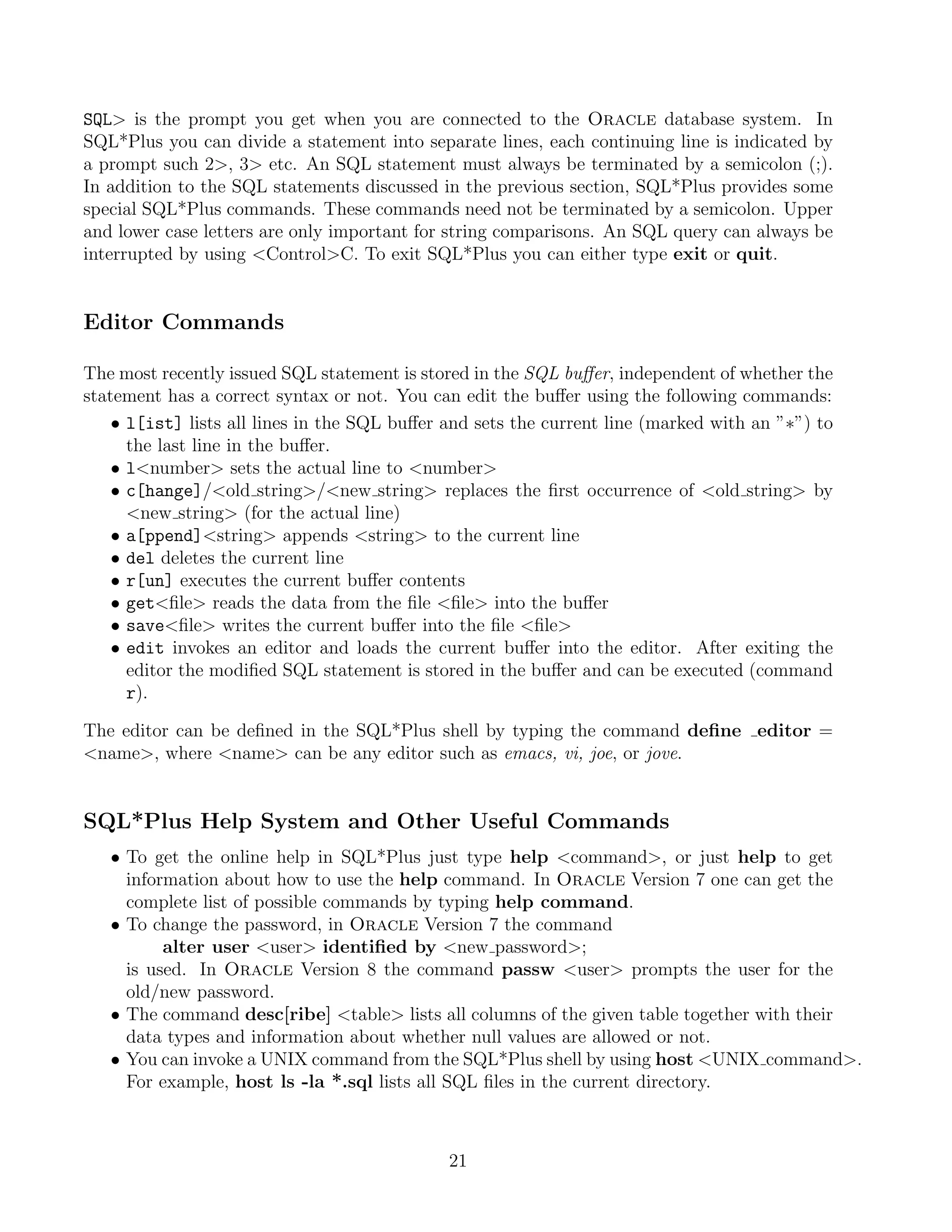 SQL is the prompt you get when you are connected to the Oracle database system. In
SQL*Plus you can divide a statement into separate lines, each continuing line is indicated by
a prompt such 2, 3 etc. An SQL statement must always be terminated by a semicolon (;).
In addition to the SQL statements discussed in the previous section, SQL*Plus provides some
special SQL*Plus commands. These commands need not be terminated by a semicolon. Upper
and lower case letters are only important for string comparisons. An SQL query can always be
interrupted by using ControlC. To exit SQL*Plus you can either type exit or quit.


Editor Commands

The most recently issued SQL statement is stored in the SQL buﬀer, independent of whether the
statement has a correct syntax or not. You can edit the buﬀer using the following commands:
    • l[ist] lists all lines in the SQL buﬀer and sets the current line (marked with an ”∗”) to
      the last line in the buﬀer.
    • lnumber sets the actual line to number
    • c[hange]/old string/new string replaces the ﬁrst occurrence of old string by
      new string (for the actual line)
    • a[ppend]string appends string to the current line
    • del deletes the current line
    • r[un] executes the current buﬀer contents
    • getﬁle reads the data from the ﬁle ﬁle into the buﬀer
    • saveﬁle writes the current buﬀer into the ﬁle ﬁle
    • edit invokes an editor and loads the current buﬀer into the editor. After exiting the
      editor the modiﬁed SQL statement is stored in the buﬀer and can be executed (command
      r).

The editor can be deﬁned in the SQL*Plus shell by typing the command deﬁne editor =
name, where name can be any editor such as emacs, vi, joe, or jove.


SQL*Plus Help System and Other Useful Commands
   • To get the online help in SQL*Plus just type help command, or just help to get
     information about how to use the help command. In Oracle Version 7 one can get the
     complete list of possible commands by typing help command.
   • To change the password, in Oracle Version 7 the command
          alter user user identiﬁed by new password;
     is used. In Oracle Version 8 the command passw user prompts the user for the
     old/new password.
   • The command desc[ribe] table lists all columns of the given table together with their
     data types and information about whether null values are allowed or not.
   • You can invoke a UNIX command from the SQL*Plus shell by using host UNIX command.
     For example, host ls -la *.sql lists all SQL ﬁles in the current directory.



                                              21
 