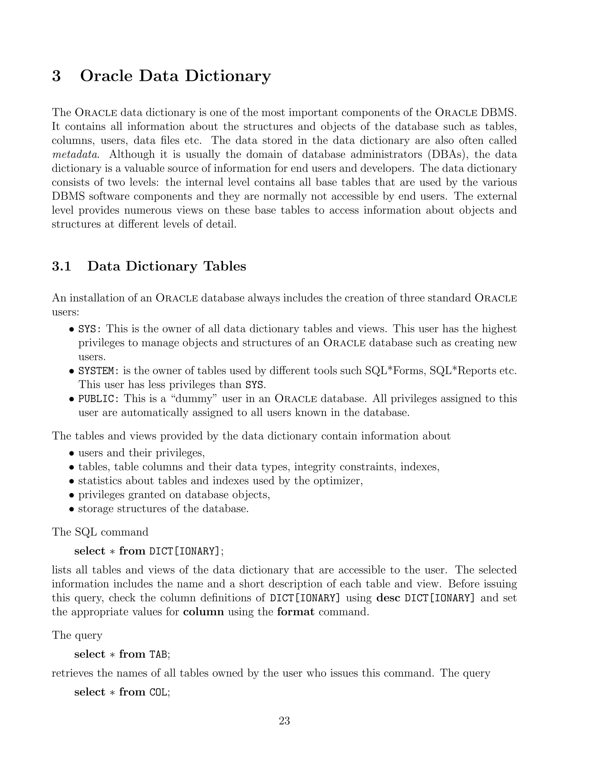 3      Oracle Data Dictionary

The Oracle data dictionary is one of the most important components of the Oracle DBMS.
It contains all information about the structures and objects of the database such as tables,
columns, users, data ﬁles etc. The data stored in the data dictionary are also often called
metadata. Although it is usually the domain of database administrators (DBAs), the data
dictionary is a valuable source of information for end users and developers. The data dictionary
consists of two levels: the internal level contains all base tables that are used by the various
DBMS software components and they are normally not accessible by end users. The external
level provides numerous views on these base tables to access information about objects and
structures at diﬀerent levels of detail.


3.1     Data Dictionary Tables

An installation of an Oracle database always includes the creation of three standard Oracle
users:
   • SYS: This is the owner of all data dictionary tables and views. This user has the highest
      privileges to manage objects and structures of an Oracle database such as creating new
      users.
   • SYSTEM: is the owner of tables used by diﬀerent tools such SQL*Forms, SQL*Reports etc.
      This user has less privileges than SYS.
   • PUBLIC: This is a “dummy” user in an Oracle database. All privileges assigned to this
      user are automatically assigned to all users known in the database.

The tables and views provided by the data dictionary contain information about
   • users and their privileges,
   • tables, table columns and their data types, integrity constraints, indexes,
   • statistics about tables and indexes used by the optimizer,
   • privileges granted on database objects,
   • storage structures of the database.

The SQL command
      select ∗ from DICT[IONARY];
lists all tables and views of the data dictionary that are accessible to the user. The selected
information includes the name and a short description of each table and view. Before issuing
this query, check the column deﬁnitions of DICT[IONARY] using desc DICT[IONARY] and set
the appropriate values for column using the format command.

The query
      select ∗ from TAB;
retrieves the names of all tables owned by the user who issues this command. The query
      select ∗ from COL;

                                              23
 