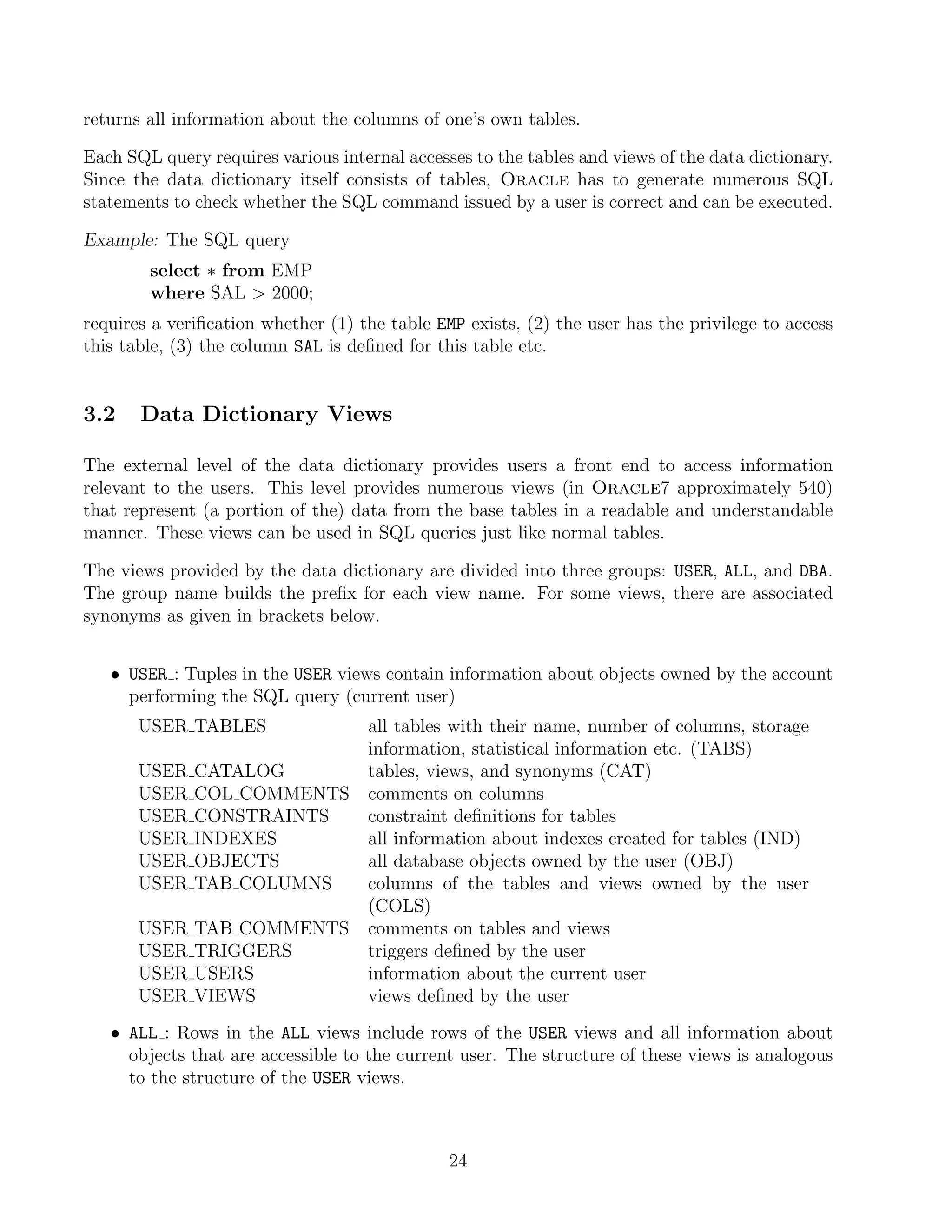 returns all information about the columns of one’s own tables.

Each SQL query requires various internal accesses to the tables and views of the data dictionary.
Since the data dictionary itself consists of tables, Oracle has to generate numerous SQL
statements to check whether the SQL command issued by a user is correct and can be executed.

Example: The SQL query
        select ∗ from EMP
        where SAL  2000;
requires a veriﬁcation whether (1) the table EMP exists, (2) the user has the privilege to access
this table, (3) the column SAL is deﬁned for this table etc.


3.2    Data Dictionary Views

The external level of the data dictionary provides users a front end to access information
relevant to the users. This level provides numerous views (in Oracle7 approximately 540)
that represent (a portion of the) data from the base tables in a readable and understandable
manner. These views can be used in SQL queries just like normal tables.

The views provided by the data dictionary are divided into three groups: USER, ALL, and DBA.
The group name builds the preﬁx for each view name. For some views, there are associated
synonyms as given in brackets below.


   • USER : Tuples in the USER views contain information about objects owned by the account
     performing the SQL query (current user)
       USER TABLES       all tables with their name, number of columns, storage
                         information, statistical information etc. (TABS)
       USER CATALOG      tables, views, and synonyms (CAT)
       USER COL COMMENTS comments on columns
       USER CONSTRAINTS  constraint deﬁnitions for tables
       USER INDEXES      all information about indexes created for tables (IND)
       USER OBJECTS      all database objects owned by the user (OBJ)
       USER TAB COLUMNS  columns of the tables and views owned by the user
                         (COLS)
       USER TAB COMMENTS comments on tables and views
       USER TRIGGERS     triggers deﬁned by the user
       USER USERS        information about the current user
       USER VIEWS        views deﬁned by the user
   • ALL : Rows in the ALL views include rows of the USER views and all information about
     objects that are accessible to the current user. The structure of these views is analogous
     to the structure of the USER views.



                                               24
 