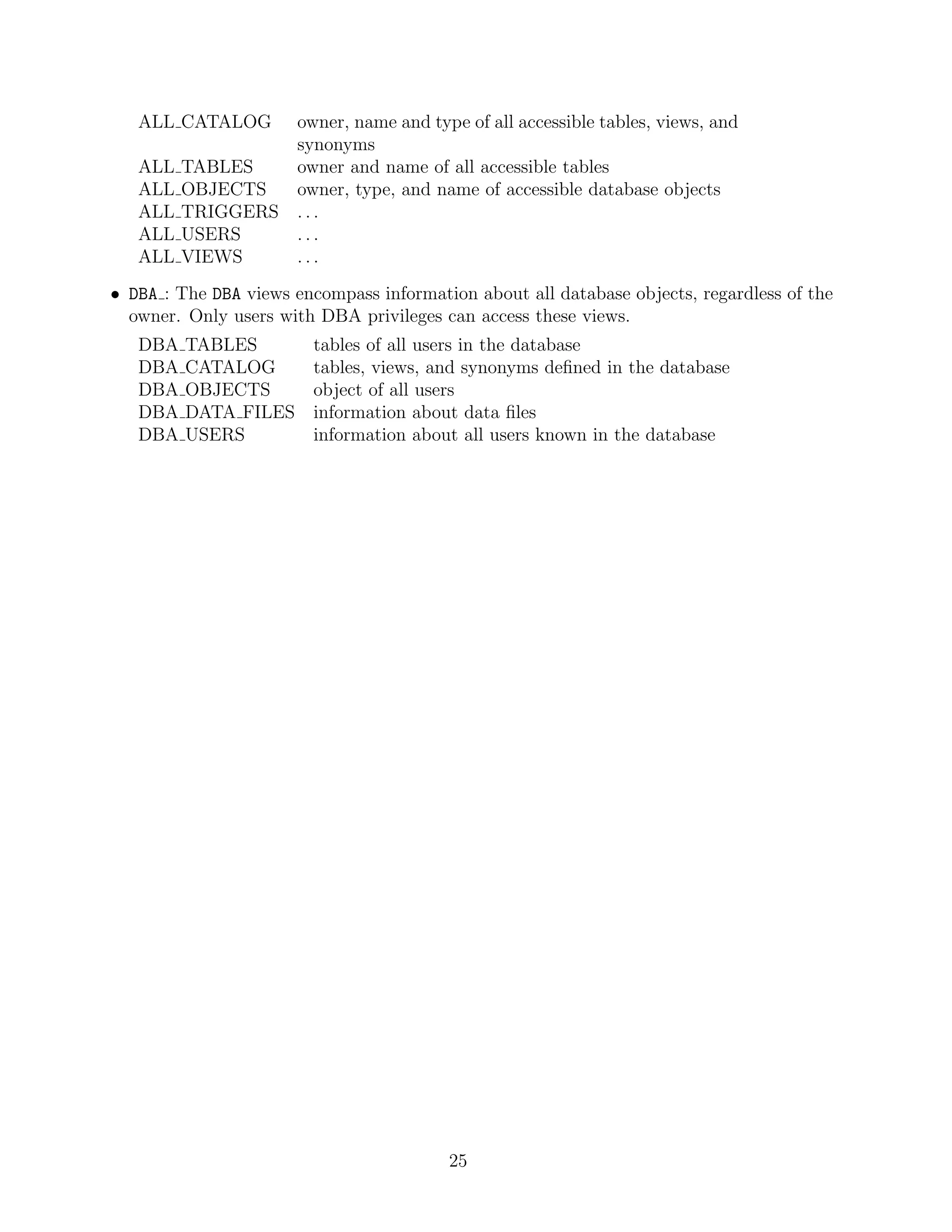 ALL CATALOG  owner, name and type of all accessible tables, views, and
                synonyms
   ALL TABLES   owner and name of all accessible tables
   ALL OBJECTS  owner, type, and name of accessible database objects
   ALL TRIGGERS . . .
   ALL USERS    ...
   ALL VIEWS    ...
• DBA : The DBA views encompass information about all database objects, regardless of the
  owner. Only users with DBA privileges can access these views.
   DBA   TABLES          tables of all users in the database
   DBA   CATALOG         tables, views, and synonyms deﬁned in the database
   DBA   OBJECTS         object of all users
   DBA   DATA FILES      information about data ﬁles
   DBA   USERS           information about all users known in the database




                                         25
 