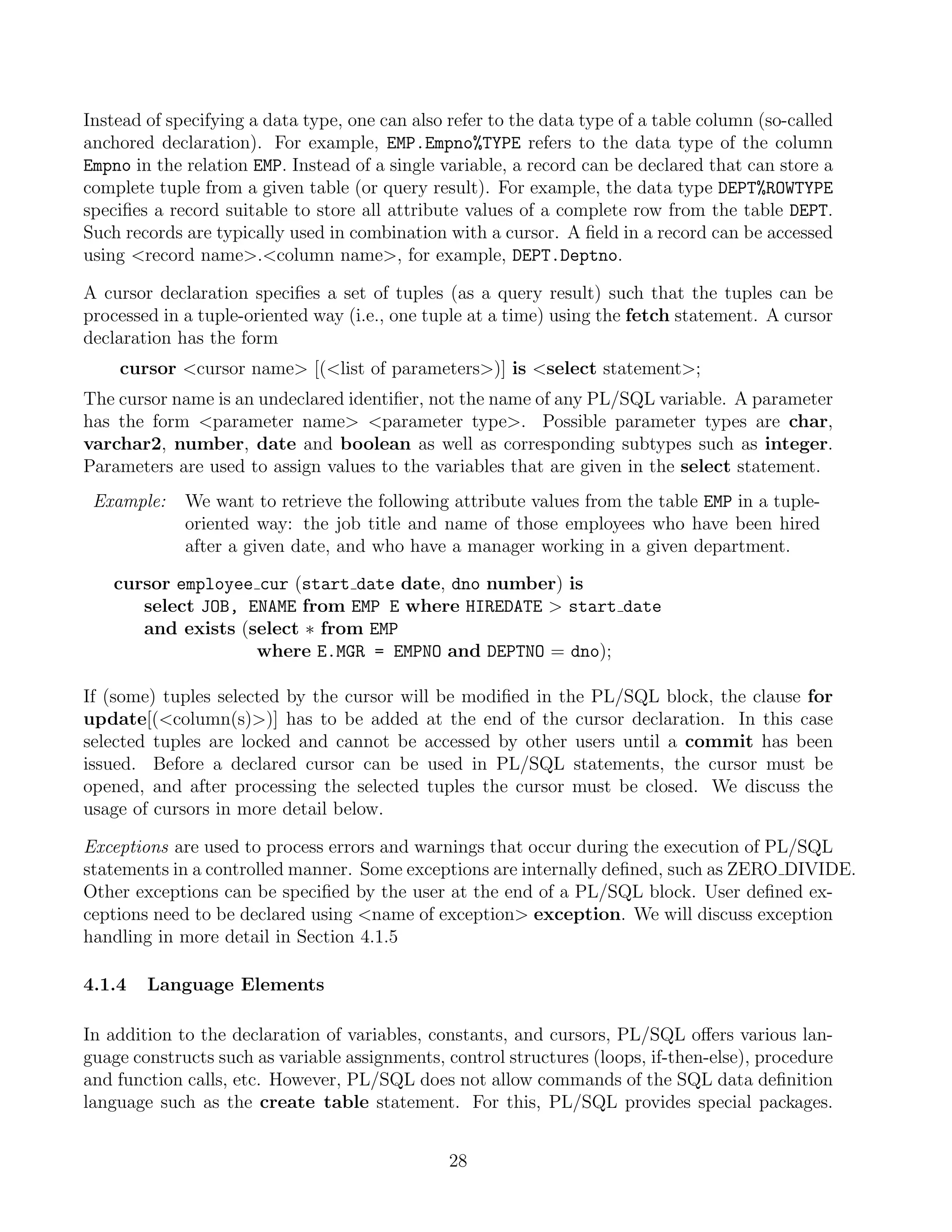 Instead of specifying a data type, one can also refer to the data type of a table column (so-called
anchored declaration). For example, EMP.Empno%TYPE refers to the data type of the column
Empno in the relation EMP. Instead of a single variable, a record can be declared that can store a
complete tuple from a given table (or query result). For example, the data type DEPT%ROWTYPE
speciﬁes a record suitable to store all attribute values of a complete row from the table DEPT.
Such records are typically used in combination with a cursor. A ﬁeld in a record can be accessed
using record name.column name, for example, DEPT.Deptno.

A cursor declaration speciﬁes a set of tuples (as a query result) such that the tuples can be
processed in a tuple-oriented way (i.e., one tuple at a time) using the fetch statement. A cursor
declaration has the form
    cursor cursor name [(list of parameters)] is select statement;
The cursor name is an undeclared identiﬁer, not the name of any PL/SQL variable. A parameter
has the form parameter name parameter type. Possible parameter types are char,
varchar2, number, date and boolean as well as corresponding subtypes such as integer.
Parameters are used to assign values to the variables that are given in the select statement.
 Example:    We want to retrieve the following attribute values from the table EMP in a tuple-
             oriented way: the job title and name of those employees who have been hired
             after a given date, and who have a manager working in a given department.

    cursor employee cur (start date date, dno number) is
       select JOB, ENAME from EMP E where HIREDATE  start date
       and exists (select ∗ from EMP
                    where E.MGR = EMPNO and DEPTNO = dno);

If (some) tuples selected by the cursor will be modiﬁed in the PL/SQL block, the clause for
update[(column(s))] has to be added at the end of the cursor declaration. In this case
selected tuples are locked and cannot be accessed by other users until a commit has been
issued. Before a declared cursor can be used in PL/SQL statements, the cursor must be
opened, and after processing the selected tuples the cursor must be closed. We discuss the
usage of cursors in more detail below.

Exceptions are used to process errors and warnings that occur during the execution of PL/SQL
statements in a controlled manner. Some exceptions are internally deﬁned, such as ZERO DIVIDE.
Other exceptions can be speciﬁed by the user at the end of a PL/SQL block. User deﬁned ex-
ceptions need to be declared using name of exception exception. We will discuss exception
handling in more detail in Section 4.1.5

4.1.4   Language Elements

In addition to the declaration of variables, constants, and cursors, PL/SQL oﬀers various lan-
guage constructs such as variable assignments, control structures (loops, if-then-else), procedure
and function calls, etc. However, PL/SQL does not allow commands of the SQL data deﬁnition
language such as the create table statement. For this, PL/SQL provides special packages.


                                                28
 