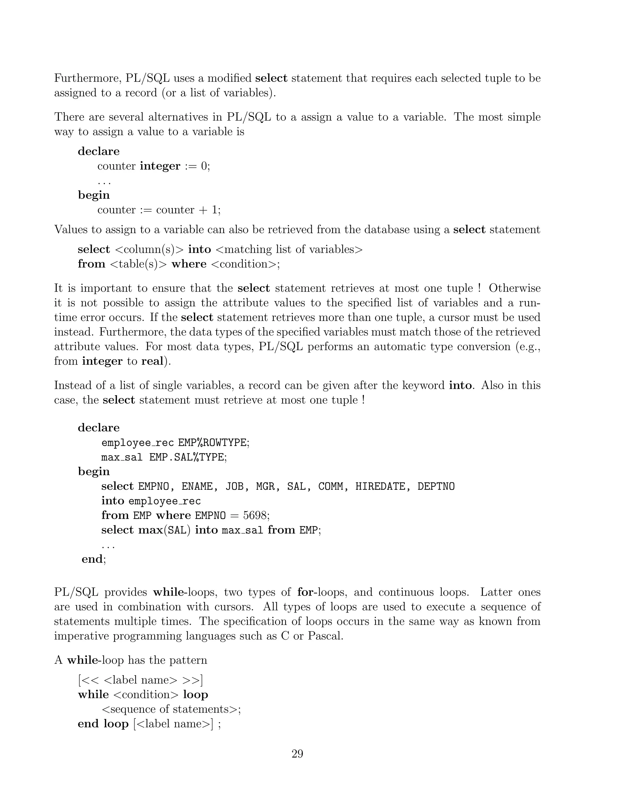 Furthermore, PL/SQL uses a modiﬁed select statement that requires each selected tuple to be
assigned to a record (or a list of variables).

There are several alternatives in PL/SQL to a assign a value to a variable. The most simple
way to assign a value to a variable is
    declare
       counter integer := 0;
       ...
    begin
       counter := counter + 1;
Values to assign to a variable can also be retrieved from the database using a select statement
    select column(s) into matching list of variables
    from table(s) where condition;

It is important to ensure that the select statement retrieves at most one tuple ! Otherwise
it is not possible to assign the attribute values to the speciﬁed list of variables and a run-
time error occurs. If the select statement retrieves more than one tuple, a cursor must be used
instead. Furthermore, the data types of the speciﬁed variables must match those of the retrieved
attribute values. For most data types, PL/SQL performs an automatic type conversion (e.g.,
from integer to real).

Instead of a list of single variables, a record can be given after the keyword into. Also in this
case, the select statement must retrieve at most one tuple !

    declare
        employee rec EMP%ROWTYPE;
        max sal EMP.SAL%TYPE;
    begin
        select EMPNO, ENAME, JOB, MGR, SAL, COMM, HIREDATE, DEPTNO
        into employee rec
        from EMP where EMPNO = 5698;
        select max(SAL) into max sal from EMP;
        ...
     end;

PL/SQL provides while-loops, two types of for-loops, and continuous loops. Latter ones
are used in combination with cursors. All types of loops are used to execute a sequence of
statements multiple times. The speciﬁcation of loops occurs in the same way as known from
imperative programming languages such as C or Pascal.

A while-loop has the pattern
    [ label name ]
    while condition loop
        sequence of statements;
    end loop [label name] ;

                                               29
 