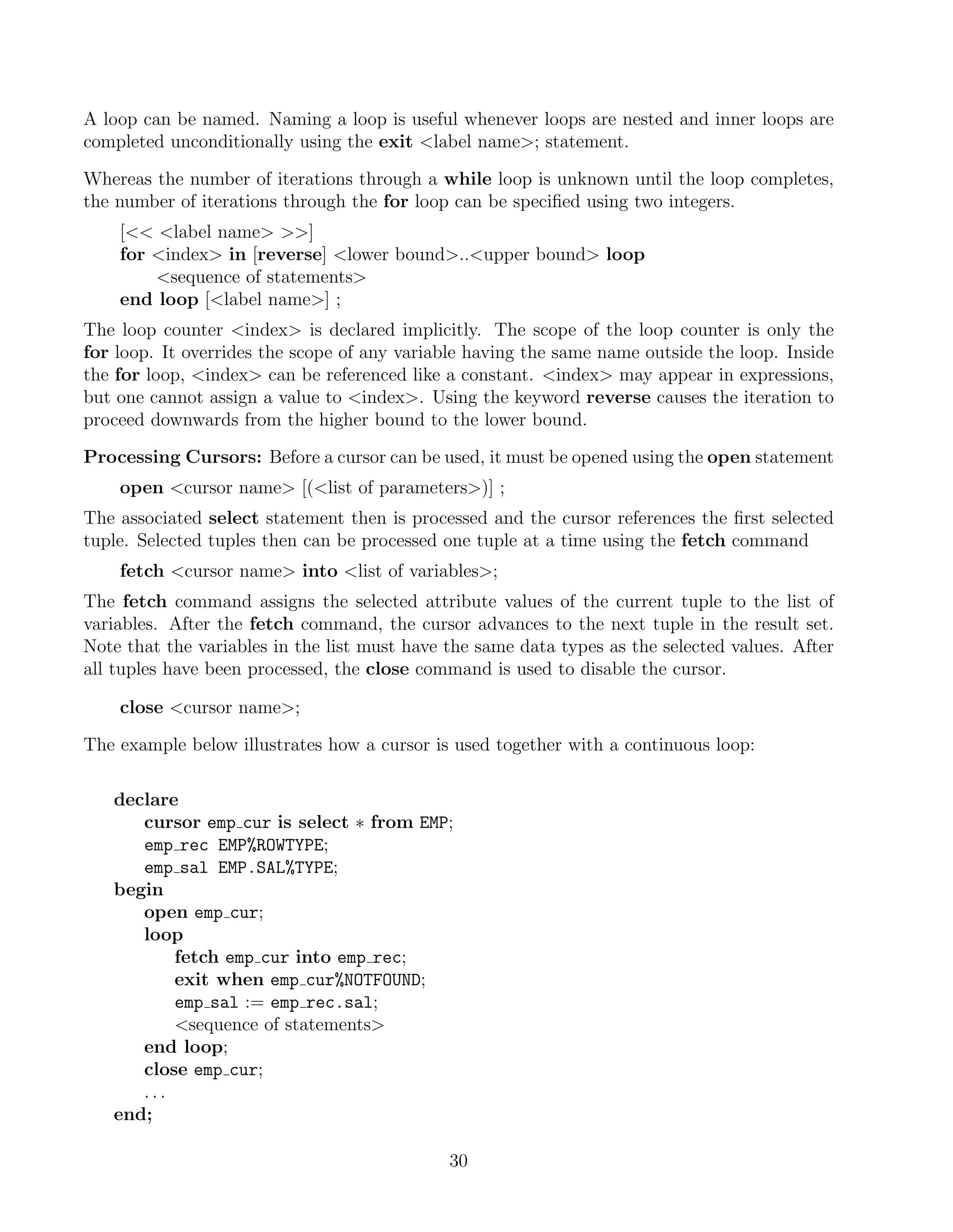 A loop can be named. Naming a loop is useful whenever loops are nested and inner loops are
completed unconditionally using the exit label name; statement.

Whereas the number of iterations through a while loop is unknown until the loop completes,
the number of iterations through the for loop can be speciﬁed using two integers.
    [ label name ]
    for index in [reverse] lower bound..upper bound loop
        sequence of statements
    end loop [label name] ;
The loop counter index is declared implicitly. The scope of the loop counter is only the
for loop. It overrides the scope of any variable having the same name outside the loop. Inside
the for loop, index can be referenced like a constant. index may appear in expressions,
but one cannot assign a value to index. Using the keyword reverse causes the iteration to
proceed downwards from the higher bound to the lower bound.

Processing Cursors: Before a cursor can be used, it must be opened using the open statement
    open cursor name [(list of parameters)] ;
The associated select statement then is processed and the cursor references the ﬁrst selected
tuple. Selected tuples then can be processed one tuple at a time using the fetch command
    fetch cursor name into list of variables;
The fetch command assigns the selected attribute values of the current tuple to the list of
variables. After the fetch command, the cursor advances to the next tuple in the result set.
Note that the variables in the list must have the same data types as the selected values. After
all tuples have been processed, the close command is used to disable the cursor.

    close cursor name;

The example below illustrates how a cursor is used together with a continuous loop:

   declare
      cursor emp cur is select ∗ from EMP;
      emp rec EMP%ROWTYPE;
      emp sal EMP.SAL%TYPE;
   begin
      open emp cur;
      loop
          fetch emp cur into emp rec;
          exit when emp cur%NOTFOUND;
          emp sal := emp rec.sal;
          sequence of statements
      end loop;
      close emp cur;
      ...
   end;

                                              30
 