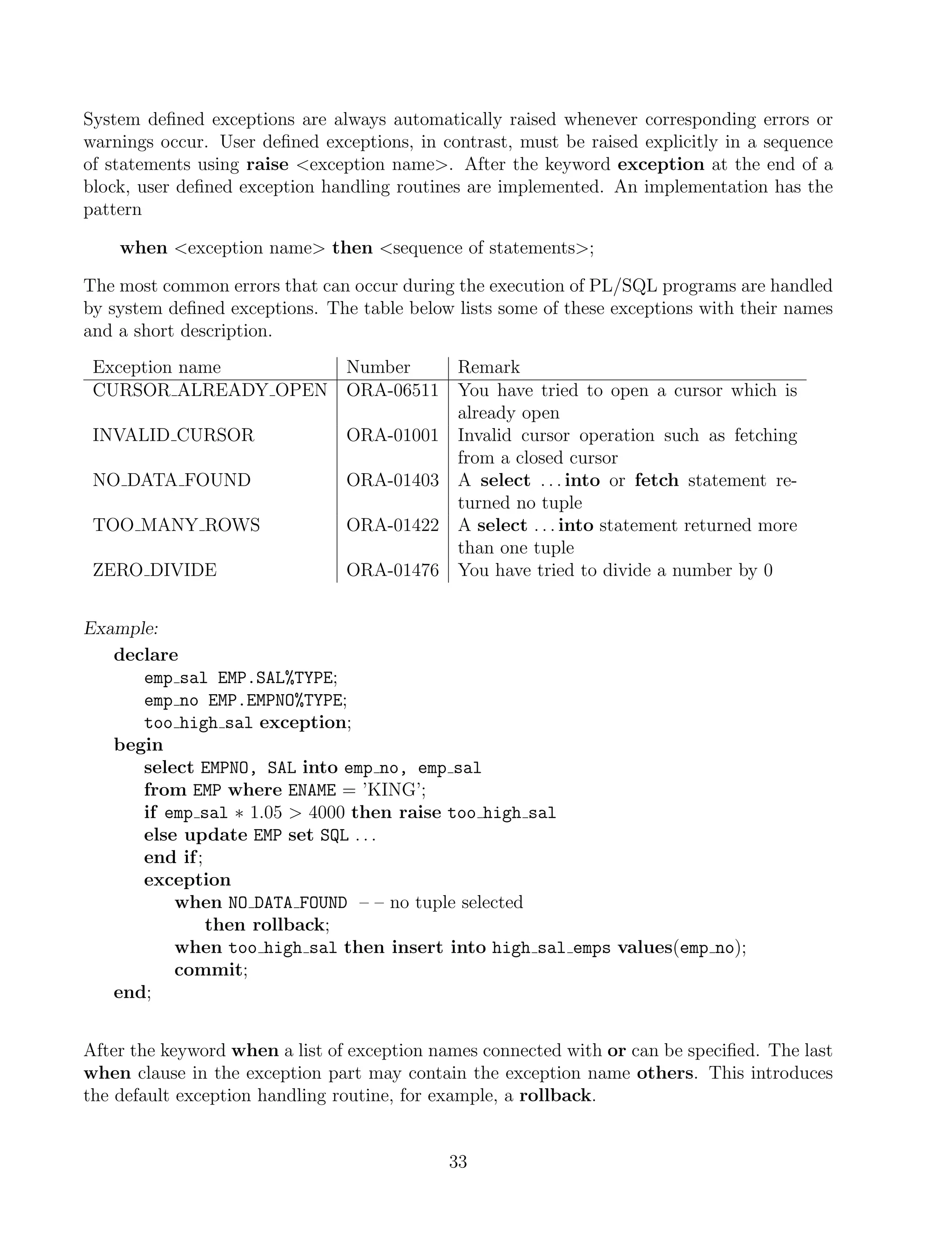 System deﬁned exceptions are always automatically raised whenever corresponding errors or
warnings occur. User deﬁned exceptions, in contrast, must be raised explicitly in a sequence
of statements using raise exception name. After the keyword exception at the end of a
block, user deﬁned exception handling routines are implemented. An implementation has the
pattern

    when exception name then sequence of statements;

The most common errors that can occur during the execution of PL/SQL programs are handled
by system deﬁned exceptions. The table below lists some of these exceptions with their names
and a short description.
 Exception name                 Number    Remark
 CURSOR ALREADY OPEN            ORA-06511 You have tried to open a cursor which is
                                          already open
 INVALID CURSOR                 ORA-01001 Invalid cursor operation such as fetching
                                          from a closed cursor
 NO DATA FOUND                  ORA-01403 A select . . . into or fetch statement re-
                                          turned no tuple
 TOO MANY ROWS                  ORA-01422 A select . . . into statement returned more
                                          than one tuple
 ZERO DIVIDE                    ORA-01476 You have tried to divide a number by 0


Example:
   declare
      emp sal EMP.SAL%TYPE;
      emp no EMP.EMPNO%TYPE;
      too high sal exception;
   begin
      select EMPNO, SAL into emp no, emp sal
      from EMP where ENAME = ’KING’;
      if emp sal ∗ 1.05  4000 then raise too high sal
      else update EMP set SQL . . .
      end if ;
      exception
          when NO DATA FOUND – – no tuple selected
               then rollback;
          when too high sal then insert into high sal emps values(emp no);
          commit;
   end;


After the keyword when a list of exception names connected with or can be speciﬁed. The last
when clause in the exception part may contain the exception name others. This introduces
the default exception handling routine, for example, a rollback.


                                            33
 