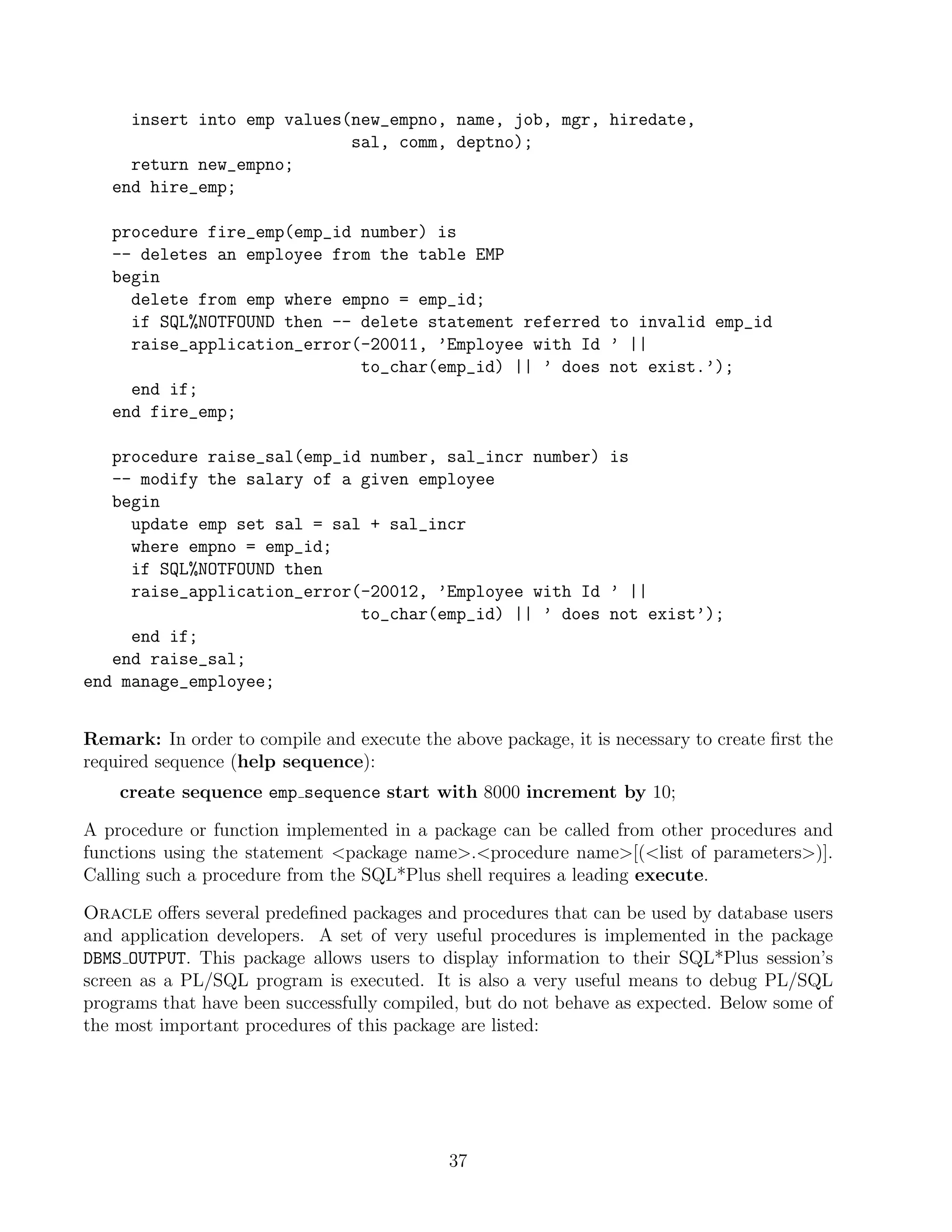 insert into emp values(new_empno, name, job, mgr, hiredate,
                            sal, comm, deptno);
     return new_empno;
   end hire_emp;

   procedure fire_emp(emp_id number) is
   -- deletes an employee from the table EMP
   begin
     delete from emp where empno = emp_id;
     if SQL%NOTFOUND then -- delete statement referred to invalid emp_id
     raise_application_error(-20011, ’Employee with Id ’ ||
                             to_char(emp_id) || ’ does not exist.’);
     end if;
   end fire_emp;

   procedure raise_sal(emp_id number, sal_incr number) is
   -- modify the salary of a given employee
   begin
     update emp set sal = sal + sal_incr
     where empno = emp_id;
     if SQL%NOTFOUND then
     raise_application_error(-20012, ’Employee with Id ’ ||
                             to_char(emp_id) || ’ does not exist’);
     end if;
   end raise_sal;
end manage_employee;


Remark: In order to compile and execute the above package, it is necessary to create ﬁrst the
required sequence (help sequence):
    create sequence emp sequence start with 8000 increment by 10;

A procedure or function implemented in a package can be called from other procedures and
functions using the statement package name.procedure name[(list of parameters)].
Calling such a procedure from the SQL*Plus shell requires a leading execute.

Oracle oﬀers several predeﬁned packages and procedures that can be used by database users
and application developers. A set of very useful procedures is implemented in the package
DBMS OUTPUT. This package allows users to display information to their SQL*Plus session’s
screen as a PL/SQL program is executed. It is also a very useful means to debug PL/SQL
programs that have been successfully compiled, but do not behave as expected. Below some of
the most important procedures of this package are listed:




                                             37
 