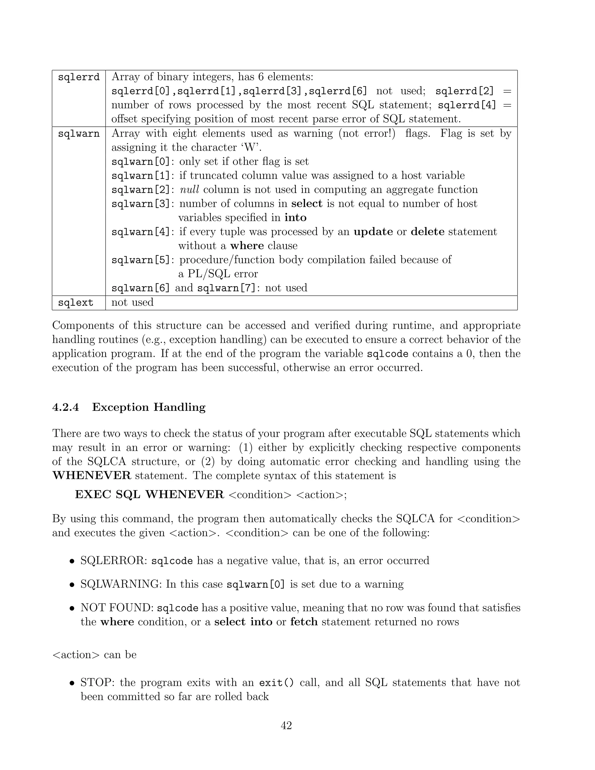 sqlerrd Array of binary integers, has 6 elements:
         sqlerrd[0],sqlerrd[1],sqlerrd[3],sqlerrd[6] not used; sqlerrd[2] =
         number of rows processed by the most recent SQL statement; sqlerrd[4] =
         oﬀset specifying position of most recent parse error of SQL statement.
 sqlwarn Array with eight elements used as warning (not error!) ﬂags. Flag is set by
         assigning it the character ‘W’.
         sqlwarn[0]: only set if other ﬂag is set
         sqlwarn[1]: if truncated column value was assigned to a host variable
         sqlwarn[2]: null column is not used in computing an aggregate function
         sqlwarn[3]: number of columns in select is not equal to number of host
                       variables speciﬁed in into
         sqlwarn[4]: if every tuple was processed by an update or delete statement
                       without a where clause
         sqlwarn[5]: procedure/function body compilation failed because of
                       a PL/SQL error
         sqlwarn[6] and sqlwarn[7]: not used
 sqlext  not used
Components of this structure can be accessed and veriﬁed during runtime, and appropriate
handling routines (e.g., exception handling) can be executed to ensure a correct behavior of the
application program. If at the end of the program the variable sqlcode contains a 0, then the
execution of the program has been successful, otherwise an error occurred.


4.2.4   Exception Handling

There are two ways to check the status of your program after executable SQL statements which
may result in an error or warning: (1) either by explicitly checking respective components
of the SQLCA structure, or (2) by doing automatic error checking and handling using the
WHENEVER statement. The complete syntax of this statement is
    EXEC SQL WHENEVER condition action;

By using this command, the program then automatically checks the SQLCA for condition
and executes the given action. condition can be one of the following:

   • SQLERROR: sqlcode has a negative value, that is, an error occurred

   • SQLWARNING: In this case sqlwarn[0] is set due to a warning

   • NOT FOUND: sqlcode has a positive value, meaning that no row was found that satisﬁes
     the where condition, or a select into or fetch statement returned no rows

action can be

   • STOP: the program exits with an exit() call, and all SQL statements that have not
     been committed so far are rolled back

                                              42
 