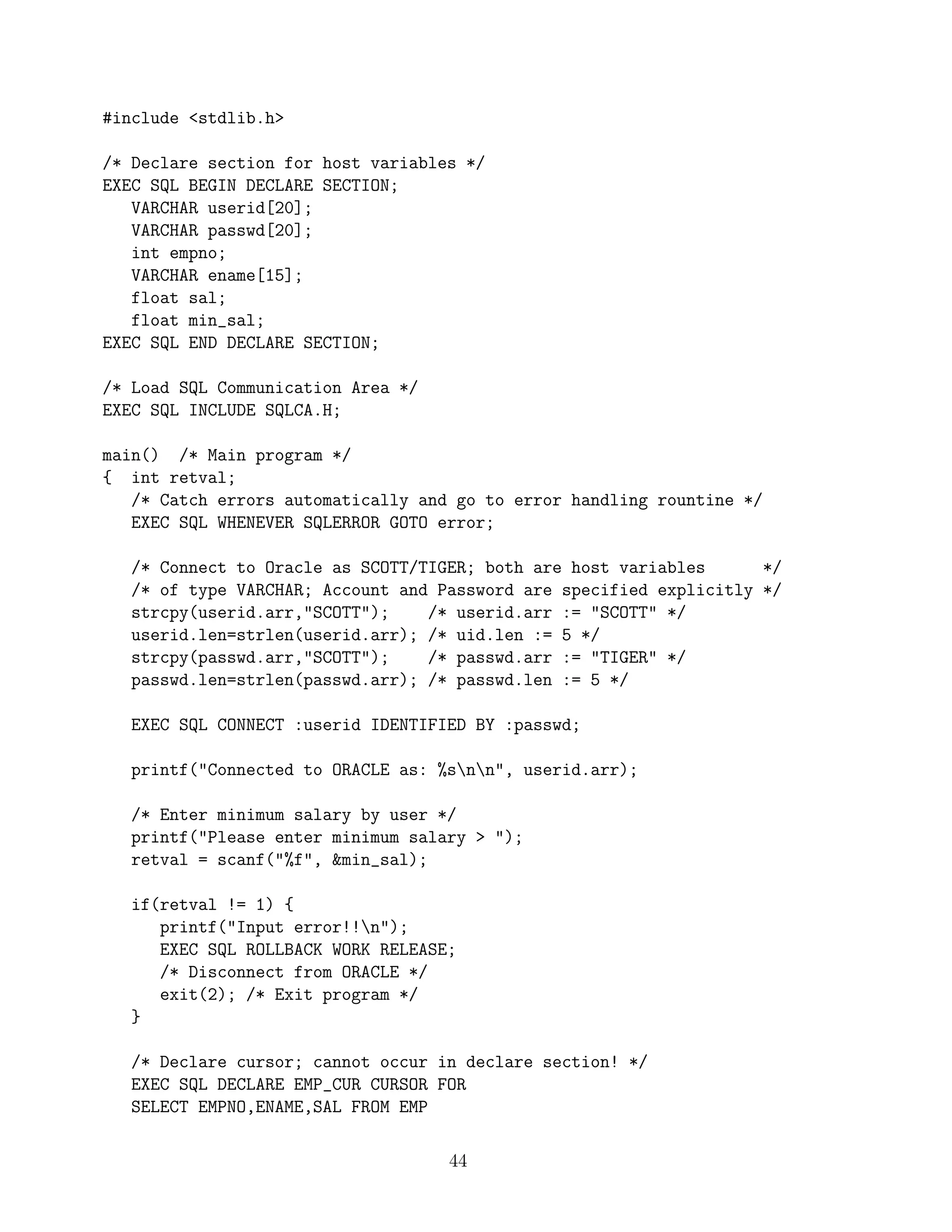 #include stdlib.h

/* Declare section for host variables */
EXEC SQL BEGIN DECLARE SECTION;
   VARCHAR userid[20];
   VARCHAR passwd[20];
   int empno;
   VARCHAR ename[15];
   float sal;
   float min_sal;
EXEC SQL END DECLARE SECTION;

/* Load SQL Communication Area */
EXEC SQL INCLUDE SQLCA.H;

main() /* Main program */
{ int retval;
   /* Catch errors automatically and go to error handling rountine */
   EXEC SQL WHENEVER SQLERROR GOTO error;

   /* Connect to Oracle as SCOTT/TIGER; both are host variables      */
   /* of type VARCHAR; Account and Password are specified explicitly */
   strcpy(userid.arr,SCOTT);    /* userid.arr := SCOTT */
   userid.len=strlen(userid.arr); /* uid.len := 5 */
   strcpy(passwd.arr,SCOTT);    /* passwd.arr := TIGER */
   passwd.len=strlen(passwd.arr); /* passwd.len := 5 */

   EXEC SQL CONNECT :userid IDENTIFIED BY :passwd;

   printf(Connected to ORACLE as: %snn, userid.arr);

   /* Enter minimum salary by user */
   printf(Please enter minimum salary  );
   retval = scanf(%f, min_sal);

   if(retval != 1) {
      printf(Input error!!n);
      EXEC SQL ROLLBACK WORK RELEASE;
      /* Disconnect from ORACLE */
      exit(2); /* Exit program */
   }

   /* Declare cursor; cannot occur in declare section! */
   EXEC SQL DECLARE EMP_CUR CURSOR FOR
   SELECT EMPNO,ENAME,SAL FROM EMP

                                    44
 