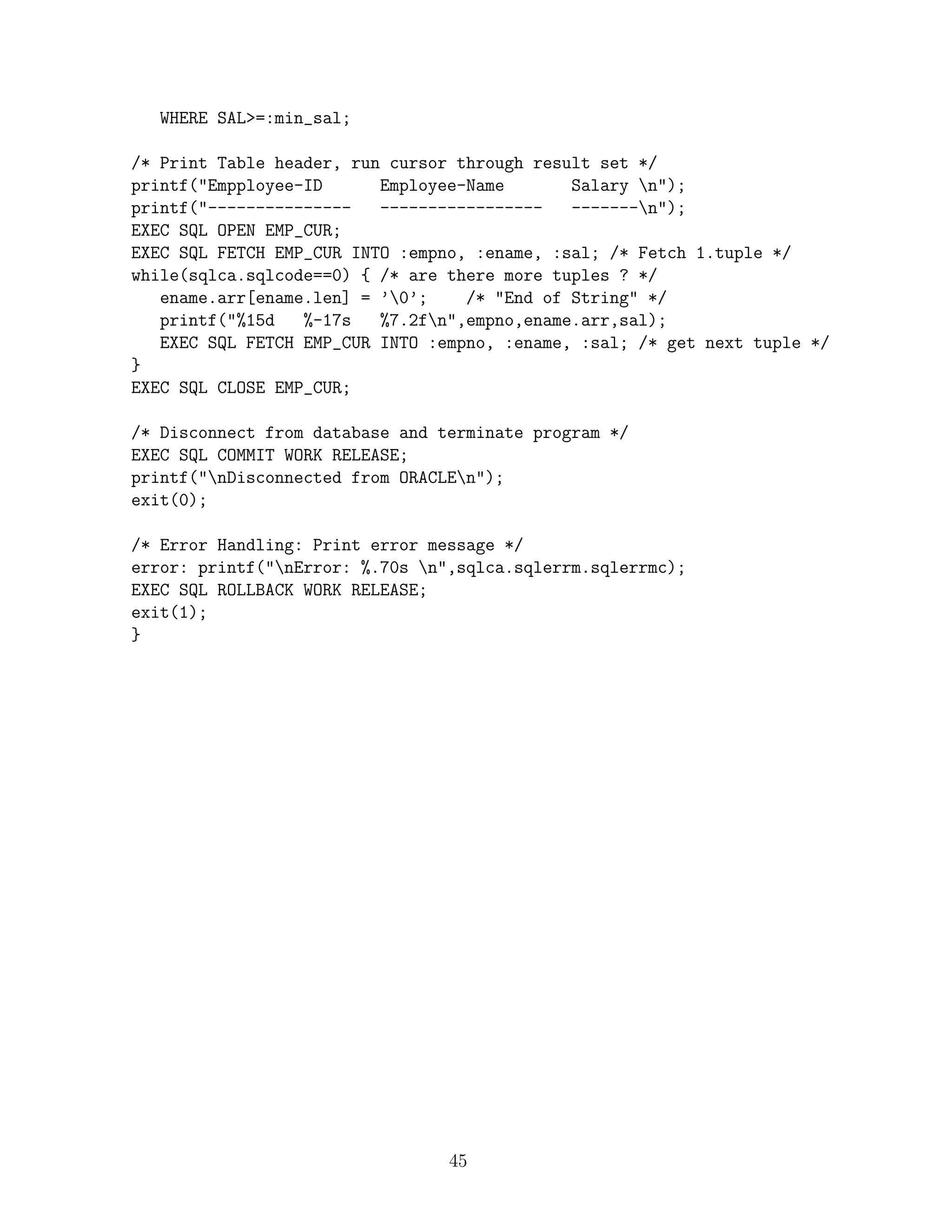 WHERE SAL=:min_sal;

/* Print Table header, run cursor through result set */
printf(Empployee-ID      Employee-Name       Salary n);
printf(---------------   -----------------   -------n);
EXEC SQL OPEN EMP_CUR;
EXEC SQL FETCH EMP_CUR INTO :empno, :ename, :sal; /* Fetch 1.tuple */
while(sqlca.sqlcode==0) { /* are there more tuples ? */
   ename.arr[ename.len] = ’0’;    /* End of String */
   printf(%15d   %-17s   %7.2fn,empno,ename.arr,sal);
   EXEC SQL FETCH EMP_CUR INTO :empno, :ename, :sal; /* get next tuple */
}
EXEC SQL CLOSE EMP_CUR;

/* Disconnect from database and terminate program */
EXEC SQL COMMIT WORK RELEASE;
printf(nDisconnected from ORACLEn);
exit(0);

/* Error Handling: Print error message */
error: printf(nError: %.70s n,sqlca.sqlerrm.sqlerrmc);
EXEC SQL ROLLBACK WORK RELEASE;
exit(1);
}




                                 45
 
