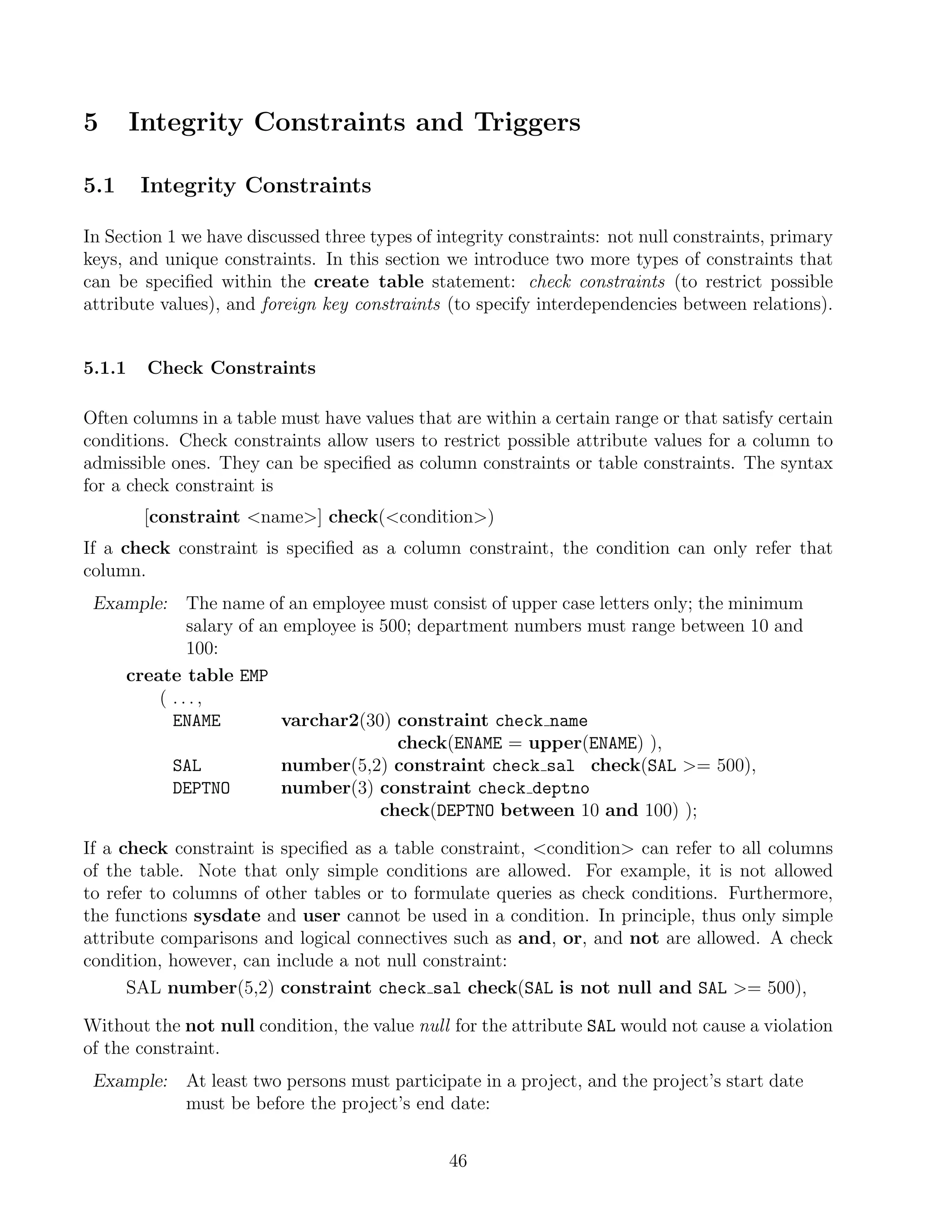 5       Integrity Constraints and Triggers

5.1     Integrity Constraints

In Section 1 we have discussed three types of integrity constraints: not null constraints, primary
keys, and unique constraints. In this section we introduce two more types of constraints that
can be speciﬁed within the create table statement: check constraints (to restrict possible
attribute values), and foreign key constraints (to specify interdependencies between relations).


5.1.1    Check Constraints

Often columns in a table must have values that are within a certain range or that satisfy certain
conditions. Check constraints allow users to restrict possible attribute values for a column to
admissible ones. They can be speciﬁed as column constraints or table constraints. The syntax
for a check constraint is
         [constraint name] check(condition)
If a check constraint is speciﬁed as a column constraint, the condition can only refer that
column.
 Example:     The name of an employee must consist of upper case letters only; the minimum
              salary of an employee is 500; department numbers must range between 10 and
              100:
      create table EMP
          ( ...,
            ENAME          varchar2(30) constraint check name
                                         check(ENAME = upper(ENAME) ),
            SAL            number(5,2) constraint check sal check(SAL = 500),
            DEPTNO         number(3) constraint check deptno
                                       check(DEPTNO between 10 and 100) );

If a check constraint is speciﬁed as a table constraint, condition can refer to all columns
of the table. Note that only simple conditions are allowed. For example, it is not allowed
to refer to columns of other tables or to formulate queries as check conditions. Furthermore,
the functions sysdate and user cannot be used in a condition. In principle, thus only simple
attribute comparisons and logical connectives such as and, or, and not are allowed. A check
condition, however, can include a not null constraint:
      SAL number(5,2) constraint check sal check(SAL is not null and SAL = 500),

Without the not null condition, the value null for the attribute SAL would not cause a violation
of the constraint.
 Example:    At least two persons must participate in a project, and the project’s start date
             must be before the project’s end date:


                                               46
 