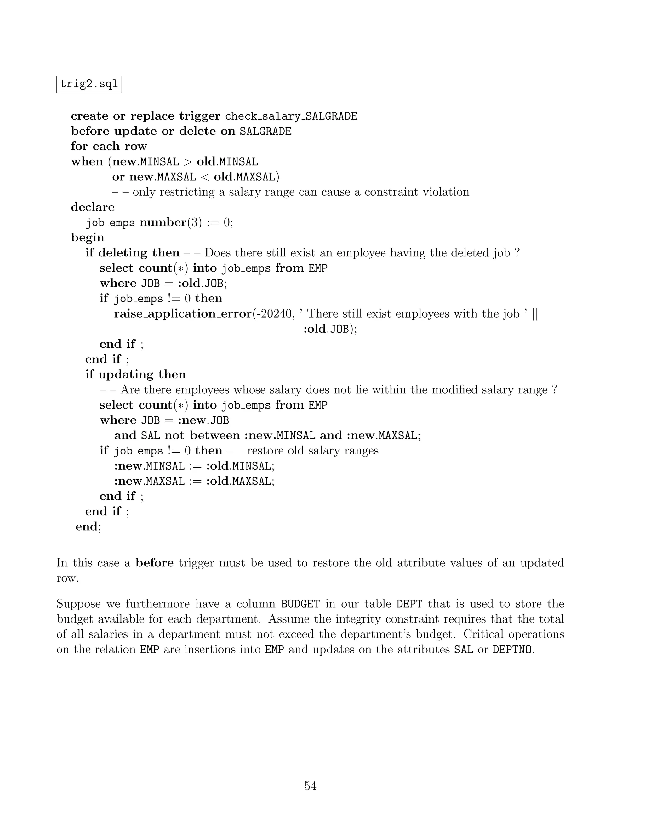 trig2.sql

  create or replace trigger check salary SALGRADE
  before update or delete on SALGRADE
  for each row
  when (new.MINSAL  old.MINSAL
           or new.MAXSAL  old.MAXSAL)
           – – only restricting a salary range can cause a constraint violation
  declare
     job emps number(3) := 0;
  begin
     if deleting then – – Does there still exist an employee having the deleted job ?
        select count(∗) into job emps from EMP
        where JOB = :old.JOB;
        if job emps != 0 then
           raise application error(-20240, ’ There still exist employees with the job ’ ||
                                                :old.JOB);
        end if ;
     end if ;
     if updating then
        – – Are there employees whose salary does not lie within the modiﬁed salary range ?
        select count(∗) into job emps from EMP
        where JOB = :new.JOB
           and SAL not between :new.MINSAL and :new.MAXSAL;
        if job emps != 0 then – – restore old salary ranges
           :new.MINSAL := :old.MINSAL;
           :new.MAXSAL := :old.MAXSAL;
        end if ;
     end if ;
   end;

In this case a before trigger must be used to restore the old attribute values of an updated
row.

Suppose we furthermore have a column BUDGET in our table DEPT that is used to store the
budget available for each department. Assume the integrity constraint requires that the total
of all salaries in a department must not exceed the department’s budget. Critical operations
on the relation EMP are insertions into EMP and updates on the attributes SAL or DEPTNO.




                                             54
 