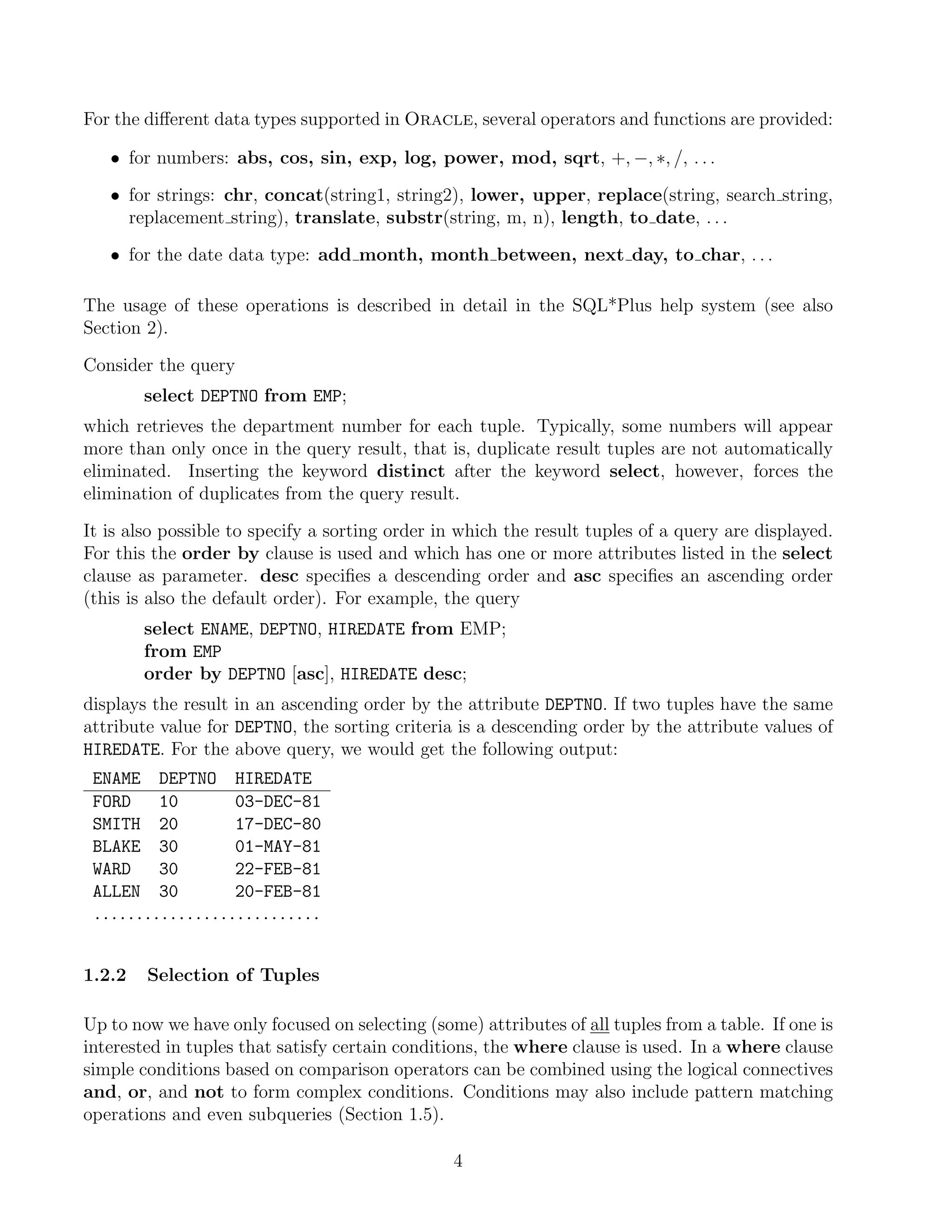 For the diﬀerent data types supported in Oracle, several operators and functions are provided:

   • for numbers: abs, cos, sin, exp, log, power, mod, sqrt, +, −, ∗, /, . . .

   • for strings: chr, concat(string1, string2), lower, upper, replace(string, search string,
     replacement string), translate, substr(string, m, n), length, to date, . . .

   • for the date data type: add month, month between, next day, to char, . . .

The usage of these operations is described in detail in the SQL*Plus help system (see also
Section 2).

Consider the query
        select DEPTNO from EMP;
which retrieves the department number for each tuple. Typically, some numbers will appear
more than only once in the query result, that is, duplicate result tuples are not automatically
eliminated. Inserting the keyword distinct after the keyword select, however, forces the
elimination of duplicates from the query result.

It is also possible to specify a sorting order in which the result tuples of a query are displayed.
For this the order by clause is used and which has one or more attributes listed in the select
clause as parameter. desc speciﬁes a descending order and asc speciﬁes an ascending order
(this is also the default order). For example, the query
        select ENAME, DEPTNO, HIREDATE from EMP;
        from EMP
        order by DEPTNO [asc], HIREDATE desc;
displays the result in an ascending order by the attribute DEPTNO. If two tuples have the same
attribute value for DEPTNO, the sorting criteria is a descending order by the attribute values of
HIREDATE. For the above query, we would get the following output:
 ENAME DEPTNO HIREDATE
 FORD    10       03-DEC-81
 SMITH 20         17-DEC-80
 BLAKE 30         01-MAY-81
 WARD    30       22-FEB-81
 ALLEN 30         20-FEB-81
 ...........................


1.2.2   Selection of Tuples

Up to now we have only focused on selecting (some) attributes of all tuples from a table. If one is
interested in tuples that satisfy certain conditions, the where clause is used. In a where clause
simple conditions based on comparison operators can be combined using the logical connectives
and, or, and not to form complex conditions. Conditions may also include pattern matching
operations and even subqueries (Section 1.5).

                                                4
 