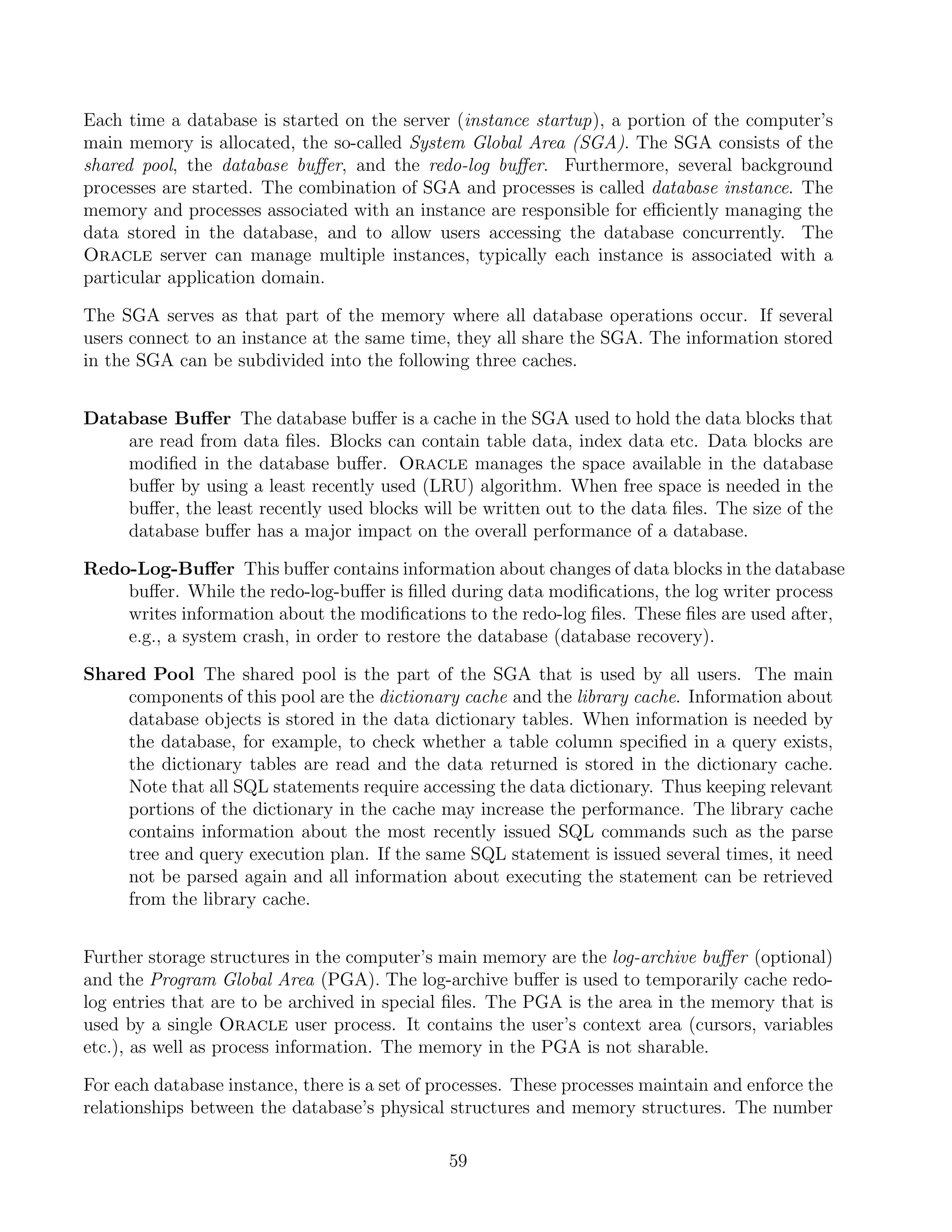 Each time a database is started on the server (instance startup), a portion of the computer’s
main memory is allocated, the so-called System Global Area (SGA). The SGA consists of the
shared pool, the database buﬀer, and the redo-log buﬀer. Furthermore, several background
processes are started. The combination of SGA and processes is called database instance. The
memory and processes associated with an instance are responsible for eﬃciently managing the
data stored in the database, and to allow users accessing the database concurrently. The
Oracle server can manage multiple instances, typically each instance is associated with a
particular application domain.

The SGA serves as that part of the memory where all database operations occur. If several
users connect to an instance at the same time, they all share the SGA. The information stored
in the SGA can be subdivided into the following three caches.


Database Buﬀer The database buﬀer is a cache in the SGA used to hold the data blocks that
    are read from data ﬁles. Blocks can contain table data, index data etc. Data blocks are
    modiﬁed in the database buﬀer. Oracle manages the space available in the database
    buﬀer by using a least recently used (LRU) algorithm. When free space is needed in the
    buﬀer, the least recently used blocks will be written out to the data ﬁles. The size of the
    database buﬀer has a major impact on the overall performance of a database.

Redo-Log-Buﬀer This buﬀer contains information about changes of data blocks in the database
    buﬀer. While the redo-log-buﬀer is ﬁlled during data modiﬁcations, the log writer process
    writes information about the modiﬁcations to the redo-log ﬁles. These ﬁles are used after,
    e.g., a system crash, in order to restore the database (database recovery).

Shared Pool The shared pool is the part of the SGA that is used by all users. The main
    components of this pool are the dictionary cache and the library cache. Information about
    database objects is stored in the data dictionary tables. When information is needed by
    the database, for example, to check whether a table column speciﬁed in a query exists,
    the dictionary tables are read and the data returned is stored in the dictionary cache.
    Note that all SQL statements require accessing the data dictionary. Thus keeping relevant
    portions of the dictionary in the cache may increase the performance. The library cache
    contains information about the most recently issued SQL commands such as the parse
    tree and query execution plan. If the same SQL statement is issued several times, it need
    not be parsed again and all information about executing the statement can be retrieved
    from the library cache.


Further storage structures in the computer’s main memory are the log-archive buﬀer (optional)
and the Program Global Area (PGA). The log-archive buﬀer is used to temporarily cache redo-
log entries that are to be archived in special ﬁles. The PGA is the area in the memory that is
used by a single Oracle user process. It contains the user’s context area (cursors, variables
etc.), as well as process information. The memory in the PGA is not sharable.

For each database instance, there is a set of processes. These processes maintain and enforce the
relationships between the database’s physical structures and memory structures. The number

                                               59
 