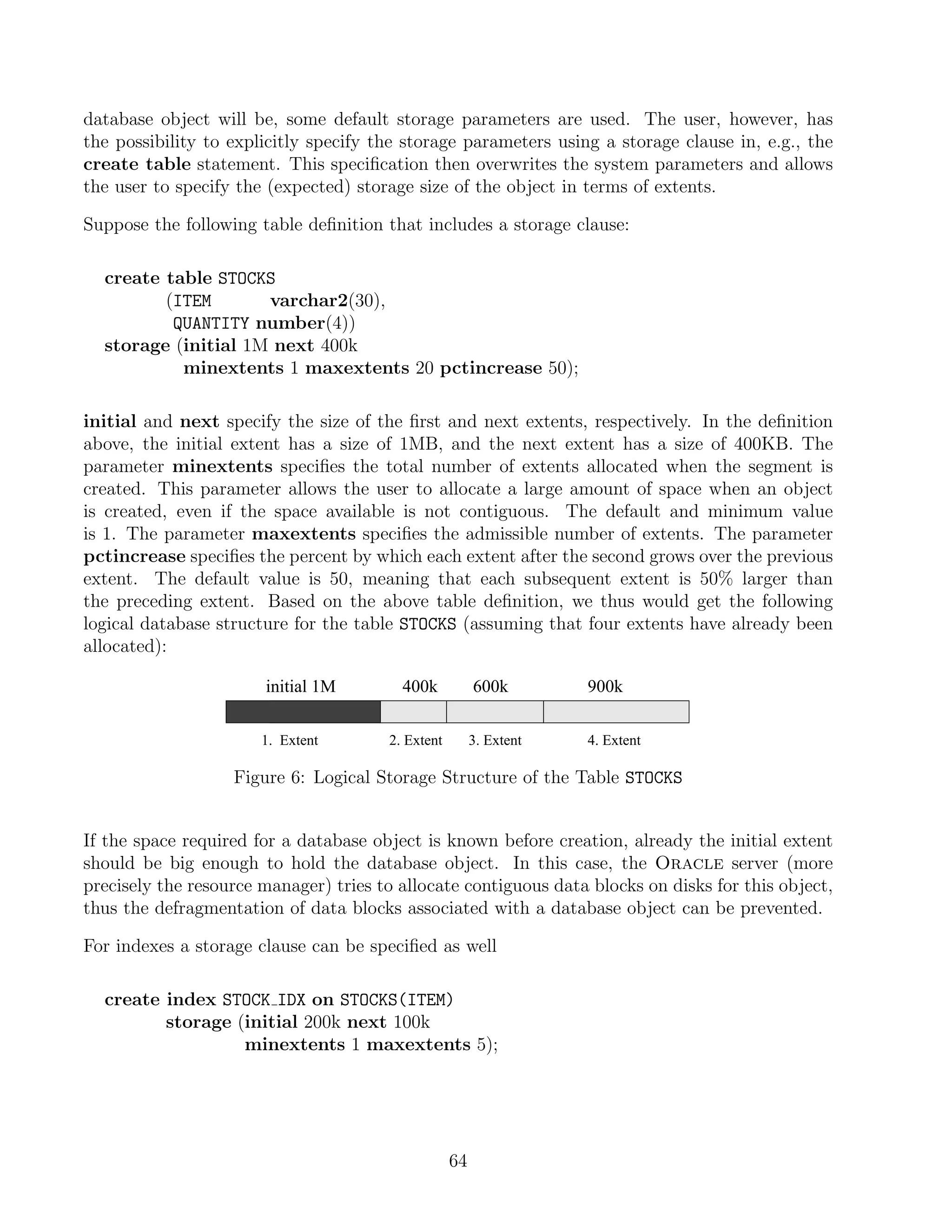database object will be, some default storage parameters are used. The user, however, has
the possibility to explicitly specify the storage parameters using a storage clause in, e.g., the
create table statement. This speciﬁcation then overwrites the system parameters and allows
the user to specify the (expected) storage size of the object in terms of extents.

Suppose the following table deﬁnition that includes a storage clause:

  create table STOCKS
         (ITEM       varchar2(30),
          QUANTITY number(4))
  storage (initial 1M next 400k
           minextents 1 maxextents 20 pctincrease 50);

initial and next specify the size of the ﬁrst and next extents, respectively. In the deﬁnition
above, the initial extent has a size of 1MB, and the next extent has a size of 400KB. The
parameter minextents speciﬁes the total number of extents allocated when the segment is
created. This parameter allows the user to allocate a large amount of space when an object
is created, even if the space available is not contiguous. The default and minimum value
is 1. The parameter maxextents speciﬁes the admissible number of extents. The parameter
pctincrease speciﬁes the percent by which each extent after the second grows over the previous
extent. The default value is 50, meaning that each subsequent extent is 50% larger than
the preceding extent. Based on the above table deﬁnition, we thus would get the following
logical database structure for the table STOCKS (assuming that four extents have already been
allocated):

                       initial 1M        400k           600k        900k

                       1. Extent       2. Extent        3. Extent   4. Extent

                   Figure 6: Logical Storage Structure of the Table STOCKS


If the space required for a database object is known before creation, already the initial extent
should be big enough to hold the database object. In this case, the Oracle server (more
precisely the resource manager) tries to allocate contiguous data blocks on disks for this object,
thus the defragmentation of data blocks associated with a database object can be prevented.

For indexes a storage clause can be speciﬁed as well

  create index STOCK IDX on STOCKS(ITEM)
         storage (initial 200k next 100k
                  minextents 1 maxextents 5);




                                                   64
 