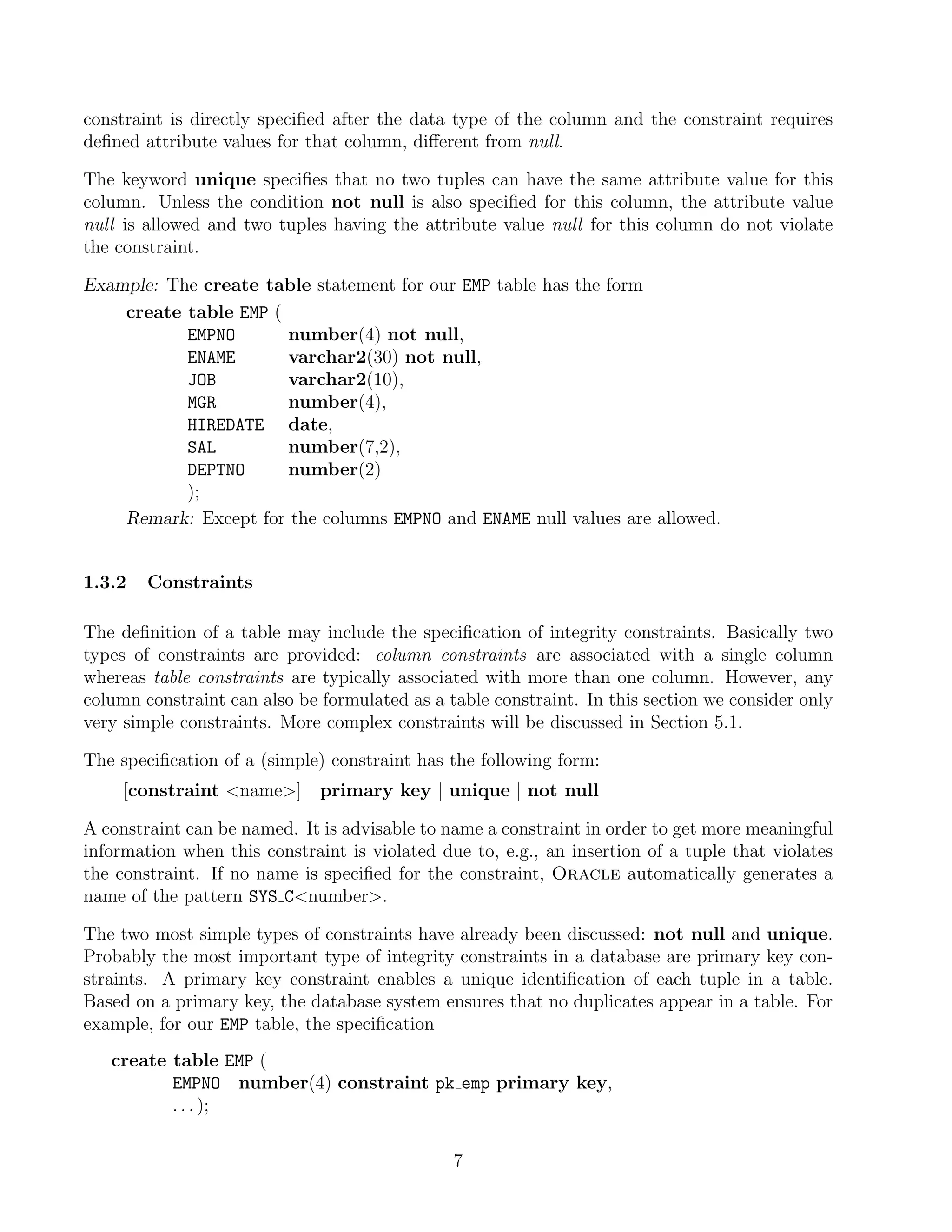 constraint is directly speciﬁed after the data type of the column and the constraint requires
deﬁned attribute values for that column, diﬀerent from null.

The keyword unique speciﬁes that no two tuples can have the same attribute value for this
column. Unless the condition not null is also speciﬁed for this column, the attribute value
null is allowed and two tuples having the attribute value null for this column do not violate
the constraint.

Example: The create table statement for our EMP table has the form
    create table EMP (
           EMPNO       number(4) not null,
           ENAME       varchar2(30) not null,
           JOB         varchar2(10),
           MGR         number(4),
           HIREDATE date,
           SAL         number(7,2),
           DEPTNO      number(2)
           );
    Remark: Except for the columns EMPNO and ENAME null values are allowed.


1.3.2   Constraints

The deﬁnition of a table may include the speciﬁcation of integrity constraints. Basically two
types of constraints are provided: column constraints are associated with a single column
whereas table constraints are typically associated with more than one column. However, any
column constraint can also be formulated as a table constraint. In this section we consider only
very simple constraints. More complex constraints will be discussed in Section 5.1.

The speciﬁcation of a (simple) constraint has the following form:
     [constraint name]      primary key | unique | not null

A constraint can be named. It is advisable to name a constraint in order to get more meaningful
information when this constraint is violated due to, e.g., an insertion of a tuple that violates
the constraint. If no name is speciﬁed for the constraint, Oracle automatically generates a
name of the pattern SYS Cnumber.

The two most simple types of constraints have already been discussed: not null and unique.
Probably the most important type of integrity constraints in a database are primary key con-
straints. A primary key constraint enables a unique identiﬁcation of each tuple in a table.
Based on a primary key, the database system ensures that no duplicates appear in a table. For
example, for our EMP table, the speciﬁcation
   create table EMP (
          EMPNO number(4) constraint pk emp primary key,
          . . . );

                                               7
 