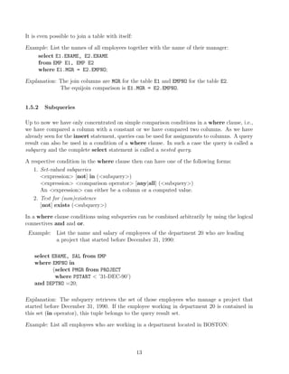 It is even possible to join a table with itself:
Example: List the names of all employees together with the name of their manager:
select E1.ENAME, E2.ENAME
from EMP E1, EMP E2
where E1.MGR = E2.EMPNO;
Explanation: The join columns are MGR for the table E1 and EMPNO for the table E2.
The equijoin comparison is E1.MGR = E2.EMPNO.
1.5.2 Subqueries
Up to now we have only concentrated on simple comparison conditions in a where clause, i.e.,
we have compared a column with a constant or we have compared two columns. As we have
already seen for the insert statement, queries can be used for assignments to columns. A query
result can also be used in a condition of a where clause. In such a case the query is called a
subquery and the complete select statement is called a nested query.
A respective condition in the where clause then can have one of the following forms:
1. Set-valued subqueries
expression [not] in (subquery)
expression comparison operator [any|all] (subquery)
An expression can either be a column or a computed value.
2. Test for (non)existence
[not] exists (subquery)
In a where clause conditions using subqueries can be combined arbitrarily by using the logical
connectives and and or.
Example: List the name and salary of employees of the department 20 who are leading
a project that started before December 31, 1990:
select ENAME, SAL from EMP
where EMPNO in
(select PMGR from PROJECT
where PSTART  ’31-DEC-90’)
and DEPTNO =20;
Explanation: The subquery retrieves the set of those employees who manage a project that
started before December 31, 1990. If the employee working in department 20 is contained in
this set (in operator), this tuple belongs to the query result set.
Example: List all employees who are working in a department located in BOSTON:
13
 